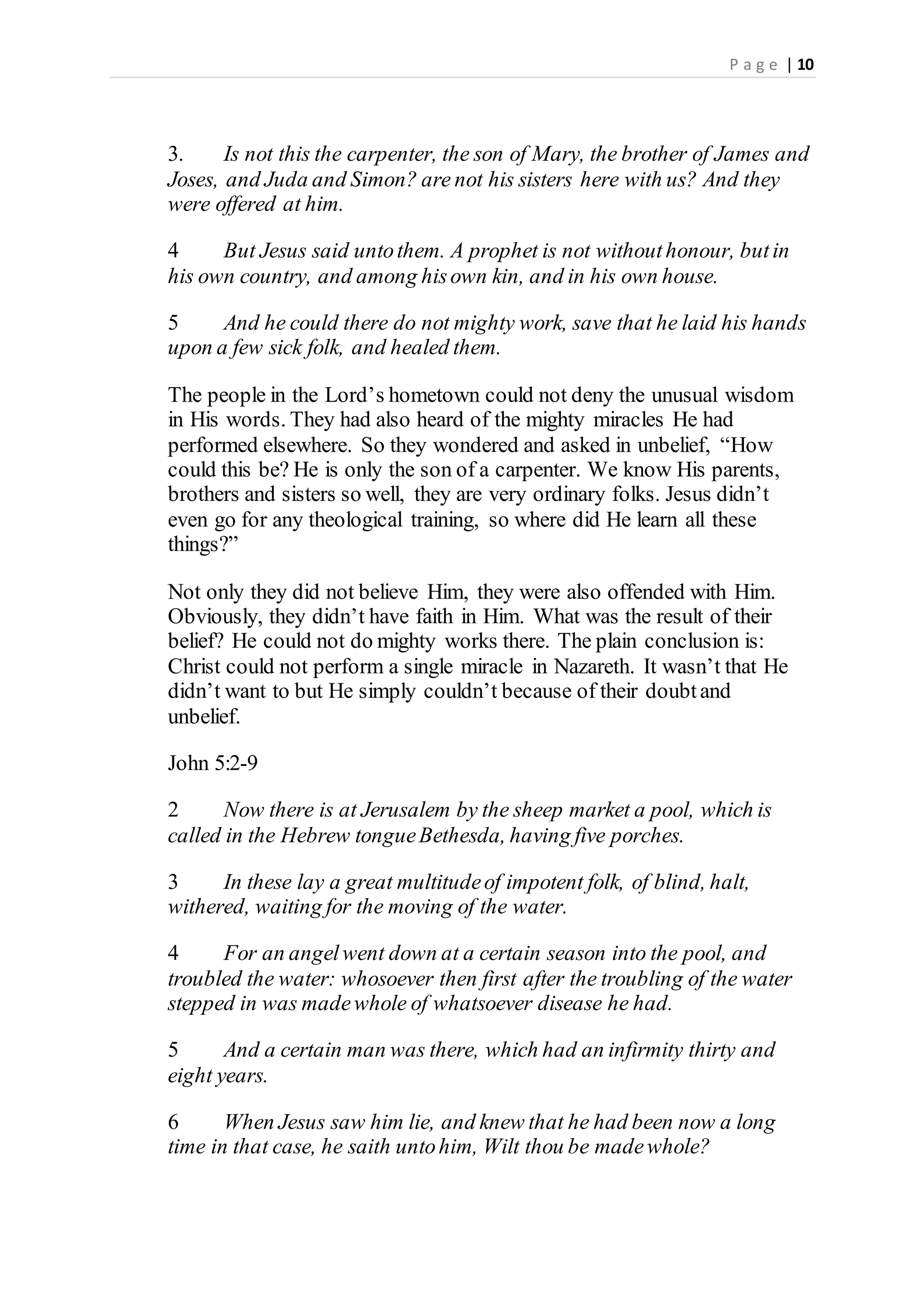 P a g e | 10
3. Is not this the carpenter, the son of Mary, the brother of James and
Joses, and Juda and Simon? are not his sisters here with us? And they
were offered at him.
4 But Jesus said untothem. A prophet is not withouthonour, butin
his own country, and among hisown kin, and in his own house.
5 And he could there do not mighty work, save that he laid his hands
upon a few sick folk, and healed them.
The people in the Lord’s hometown could not deny the unusual wisdom
in His words. They had also heard of the mighty miracles He had
performed elsewhere. So they wondered and asked in unbelief, “How
could this be? He is only the son of a carpenter. We know His parents,
brothers and sisters so well, they are very ordinary folks. Jesus didn’t
even go for any theological training, so where did He learn all these
things?”
Not only they did not believe Him, they were also offended with Him.
Obviously, they didn’t have faith in Him. What was the result of their
belief? He could not do mighty works there. The plain conclusion is:
Christ could not perform a single miracle in Nazareth. It wasn’t that He
didn’t want to but He simply couldn’t because of their doubtand
unbelief.
John 5:2-9
2 Now there is at Jerusalem by the sheep market a pool, which is
called in the Hebrew tongueBethesda, having five porches.
3 In these lay a great multitudeof impotent folk, of blind, halt,
withered, waiting for the moving of the water.
4 For an angelwent down at a certain season into the pool, and
troubled the water: whosoever then first after the troubling of the water
stepped in was madewhole of whatsoever disease he had.
5 And a certain man was there, which had an infirmity thirty and
eight years.
6 When Jesus saw him lie, and knew that he had been now a long
time in that case, he saith untohim, Wilt thou be madewhole?
 