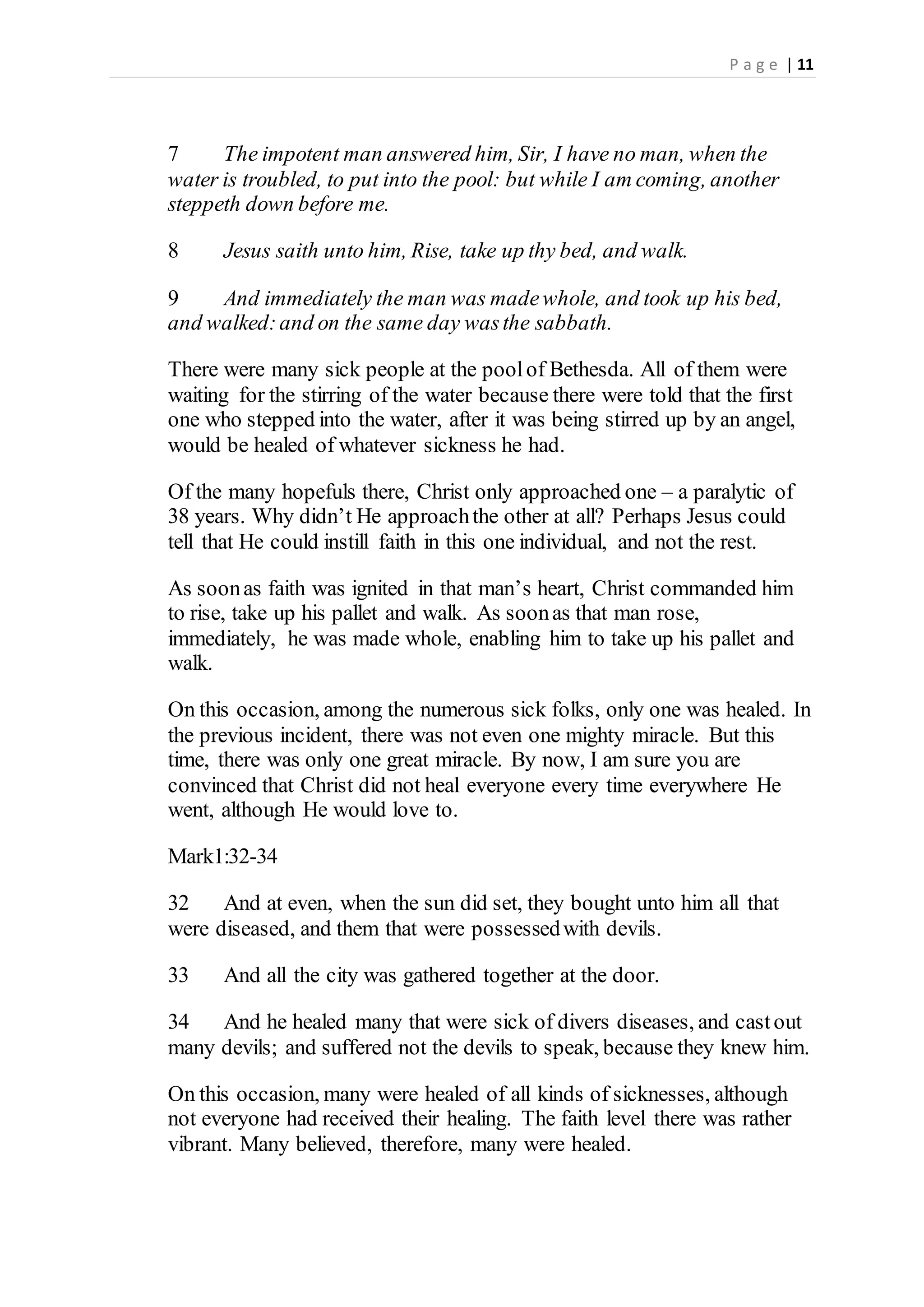 P a g e | 11
7 The impotent man answered him, Sir, I have no man, when the
water is troubled, to put into the pool: but while I am coming, another
steppeth down before me.
8 Jesus saith unto him, Rise, take up thy bed, and walk.
9 And immediately the man was madewhole, and took up his bed,
and walked:and on the same day wasthe sabbath.
There were many sick people at the poolof Bethesda. All of them were
waiting for the stirring of the water because there were told that the first
one who stepped into the water, after it was being stirred up by an angel,
would be healed of whatever sickness he had.
Of the many hopefuls there, Christ only approached one – a paralytic of
38 years. Why didn’t He approachthe other at all? Perhaps Jesus could
tell that He could instill faith in this one individual, and not the rest.
As soonas faith was ignited in that man’s heart, Christ commanded him
to rise, take up his pallet and walk. As soonas that man rose,
immediately, he was made whole, enabling him to take up his pallet and
walk.
On this occasion, among the numerous sick folks, only one was healed. In
the previous incident, there was not even one mighty miracle. But this
time, there was only one great miracle. By now, I am sure you are
convinced that Christ did not heal everyone every time everywhere He
went, although He would love to.
Mark1:32-34
32 And at even, when the sun did set, they bought unto him all that
were diseased, and them that were possessedwith devils.
33 And all the city was gathered together at the door.
34 And he healed many that were sick of divers diseases, and castout
many devils; and suffered not the devils to speak, because they knew him.
On this occasion, many were healed of all kinds of sicknesses, although
not everyone had received their healing. The faith level there was rather
vibrant. Many believed, therefore, many were healed.
 