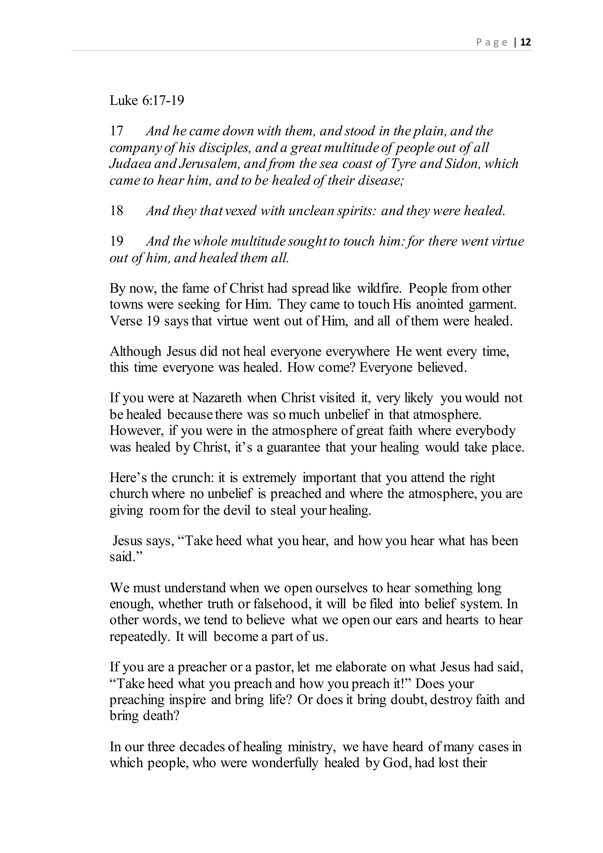 P a g e | 12
Luke 6:17-19
17 And he came down with them, and stood in the plain, and the
companyof his disciples, and a great multitudeof people out of all
Judaea and Jerusalem, and from the sea coast of Tyre and Sidon, which
came to hear him, and to be healed of their disease;
18 And they thatvexed with unclean spirits: and they were healed.
19 And the whole multitudesoughtto touch him:for there went virtue
out of him, and healed them all.
By now, the fame of Christ had spread like wildfire. People from other
towns were seeking for Him. They came to touch His anointed garment.
Verse 19 says that virtue went out of Him, and all of them were healed.
Although Jesus did not heal everyone everywhere He went every time,
this time everyone was healed. How come? Everyone believed.
If you were at Nazareth when Christ visited it, very likely you would not
be healed becausethere was so much unbelief in that atmosphere.
However, if you were in the atmosphere of great faith where everybody
was healed by Christ, it’s a guarantee that your healing would take place.
Here’s the crunch: it is extremely important that you attend the right
church where no unbelief is preached and where the atmosphere, you are
giving room for the devil to steal your healing.
Jesus says, “Take heed what you hear, and how you hear what has been
said.”
We must understand when we open ourselves to hear something long
enough, whether truth or falsehood, it will be filed into belief system. In
other words, we tend to believe what we open our ears and hearts to hear
repeatedly. It will become a part of us.
If you are a preacher or a pastor, let me elaborate on what Jesus had said,
“Take heed what you preach and how you preach it!” Does your
preaching inspire and bring life? Or does it bring doubt, destroy faith and
bring death?
In our three decades of healing ministry, we have heard of many cases in
which people, who were wonderfully healed by God, had lost their
 