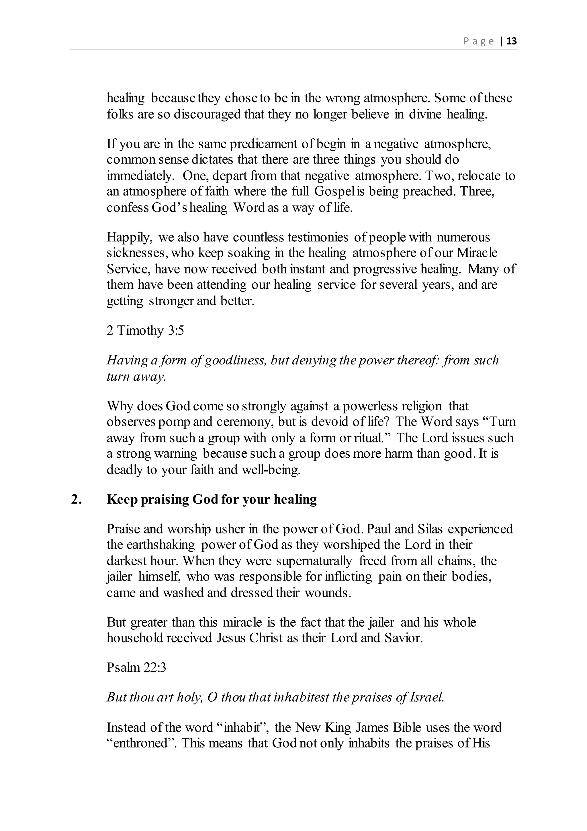 P a g e | 13
healing becausethey choseto be in the wrong atmosphere. Some of these
folks are so discouraged that they no longer believe in divine healing.
If you are in the same predicament of begin in a negative atmosphere,
common sense dictates that there are three things you should do
immediately. One, depart from that negative atmosphere. Two, relocate to
an atmosphere of faith where the full Gospelis being preached. Three,
confess God’shealing Word as a way of life.
Happily, we also have countless testimonies of people with numerous
sicknesses, who keep soaking in the healing atmosphere of our Miracle
Service, have now received both instant and progressive healing. Many of
them have been attending our healing service for several years, and are
getting stronger and better.
2 Timothy 3:5
Having a form of goodliness, but denying the power thereof: from such
turn away.
Why does God come so strongly against a powerless religion that
observes pomp and ceremony, but is devoid of life? The Word says “Turn
away from such a group with only a form or ritual.” The Lord issues such
a strong warning because such a group does more harm than good. It is
deadly to your faith and well-being.
2. Keep praising God for your healing
Praise and worship usher in the power of God. Paul and Silas experienced
the earthshaking power of God as they worshiped the Lord in their
darkest hour. When they were supernaturally freed from all chains, the
jailer himself, who was responsible for inflicting pain on their bodies,
came and washed and dressed their wounds.
But greater than this miracle is the fact that the jailer and his whole
household received Jesus Christ as their Lord and Savior.
Psalm 22:3
But thou art holy, O thou that inhabitest the praises of Israel.
Instead of the word “inhabit”, the New King James Bible uses the word
“enthroned”. This means that God not only inhabits the praises of His
 