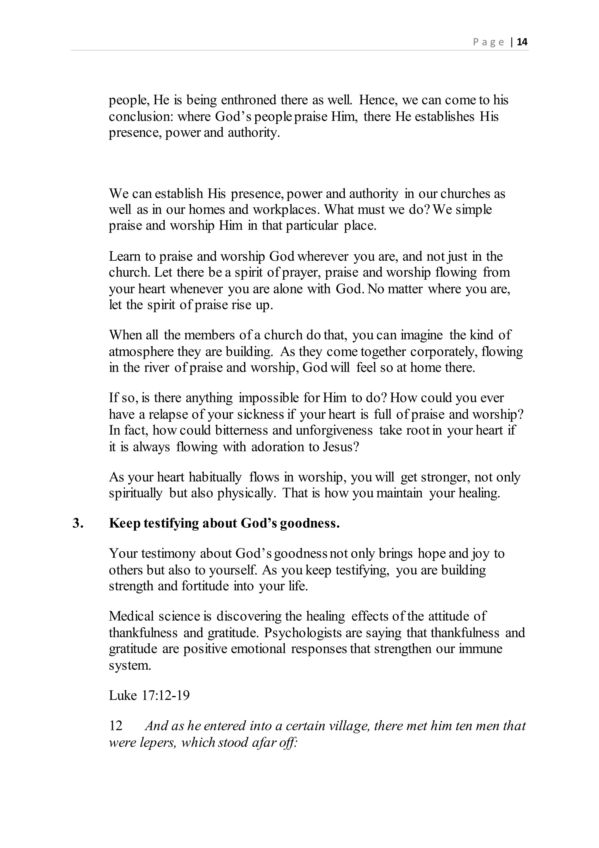 P a g e | 14
people, He is being enthroned there as well. Hence, we can come to his
conclusion: where God’s peoplepraise Him, there He establishes His
presence, power and authority.
We can establish His presence, power and authority in our churches as
well as in our homes and workplaces. What must we do?We simple
praise and worship Him in that particular place.
Learn to praise and worship God wherever you are, and not just in the
church. Let there be a spirit of prayer, praise and worship flowing from
your heart whenever you are alone with God. No matter where you are,
let the spirit of praise rise up.
When all the members of a church do that, you can imagine the kind of
atmosphere they are building. As they come together corporately, flowing
in the river of praise and worship, God will feel so at home there.
If so, is there anything impossible for Him to do? How could you ever
have a relapse of your sickness if your heart is full of praise and worship?
In fact, how could bitterness and unforgiveness take rootin your heart if
it is always flowing with adoration to Jesus?
As your heart habitually flows in worship, you will get stronger, not only
spiritually but also physically. That is how you maintain your healing.
3. Keep testifying about God’s goodness.
Your testimony about God’sgoodnessnot only brings hope and joy to
others but also to yourself. As you keep testifying, you are building
strength and fortitude into your life.
Medical science is discovering the healing effects of the attitude of
thankfulness and gratitude. Psychologists are saying that thankfulness and
gratitude are positive emotional responses that strengthen our immune
system.
Luke 17:12-19
12 And as he entered into a certain village, there met him ten men that
were lepers, which stood afar off:
 