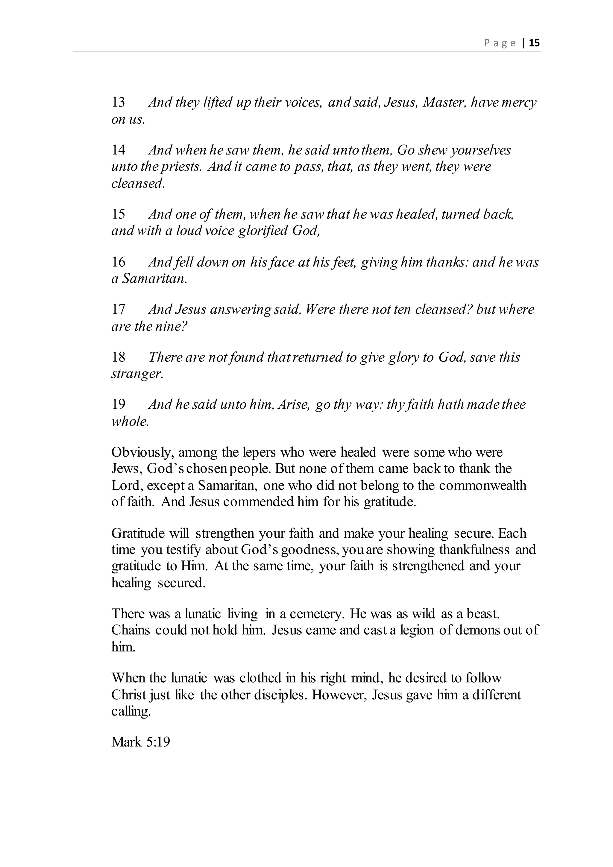 P a g e | 15
13 And they lifted up their voices, and said, Jesus, Master, have mercy
on us.
14 And when he saw them, he said untothem, Go shew yourselves
unto the priests. And it came to pass, that, as they went, they were
cleansed.
15 And one of them, when he saw that he was healed, turned back,
and with a loud voice glorified God,
16 And fell down on his face at his feet, giving him thanks: and he was
a Samaritan.
17 And Jesus answering said, Were there not ten cleansed? but where
are the nine?
18 There are not found thatreturned to give glory to God, save this
stranger.
19 And he said unto him, Arise, go thy way: thy faith hath madethee
whole.
Obviously, among the lepers who were healed were some who were
Jews, God’schosenpeople. But none of them came back to thank the
Lord, except a Samaritan, one who did not belong to the commonwealth
of faith. And Jesus commended him for his gratitude.
Gratitude will strengthen your faith and make your healing secure. Each
time you testify about God’s goodness, youare showing thankfulness and
gratitude to Him. At the same time, your faith is strengthened and your
healing secured.
There was a lunatic living in a cemetery. He was as wild as a beast.
Chains could not hold him. Jesus came and cast a legion of demons out of
him.
When the lunatic was clothed in his right mind, he desired to follow
Christ just like the other disciples. However, Jesus gave him a different
calling.
Mark 5:19
 