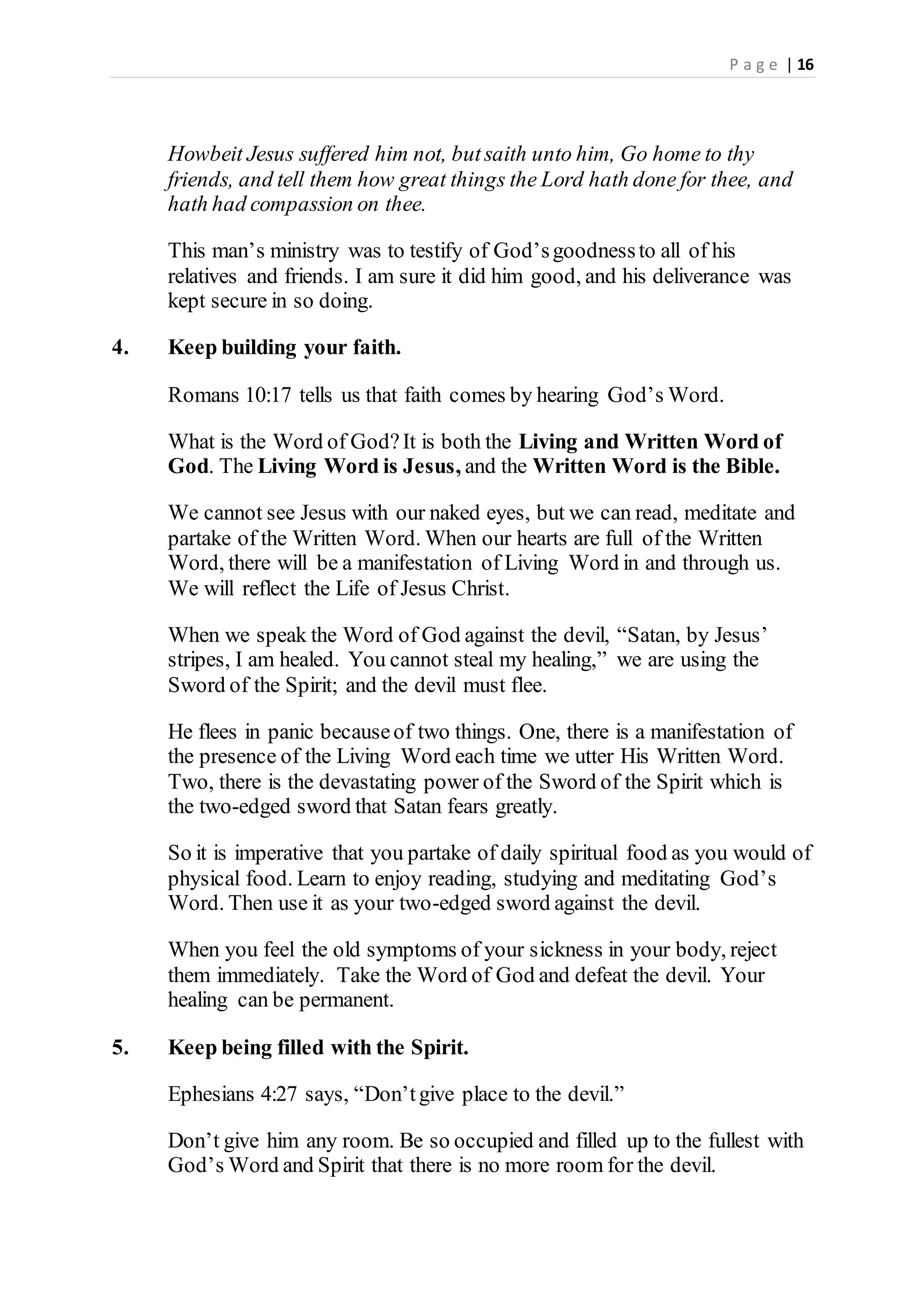 P a g e | 16
Howbeit Jesus suffered him not, butsaith unto him, Go home to thy
friends, and tell them how great things the Lord hath done for thee, and
hath had compassion on thee.
This man’s ministry was to testify of God’sgoodnessto all of his
relatives and friends. I am sure it did him good, and his deliverance was
kept secure in so doing.
4. Keep building your faith.
Romans 10:17 tells us that faith comes by hearing God’s Word.
What is the Word of God?It is both the Living and Written Word of
God. The Living Word is Jesus, and the Written Word is the Bible.
We cannot see Jesus with our naked eyes, but we can read, meditate and
partake of the Written Word. When our hearts are full of the Written
Word, there will be a manifestation of Living Word in and through us.
We will reflect the Life of Jesus Christ.
When we speak the Word of God against the devil, “Satan, by Jesus’
stripes, I am healed. You cannot steal my healing,” we are using the
Sword of the Spirit; and the devil must flee.
He flees in panic becauseof two things. One, there is a manifestation of
the presence of the Living Word each time we utter His Written Word.
Two, there is the devastating power of the Sword of the Spirit which is
the two-edged sword that Satan fears greatly.
So it is imperative that you partake of daily spiritual food as you would of
physical food. Learn to enjoy reading, studying and meditating God’s
Word. Then use it as your two-edged sword against the devil.
When you feel the old symptoms of your sickness in your body, reject
them immediately. Take the Word of God and defeat the devil. Your
healing can be permanent.
5. Keep being filled with the Spirit.
Ephesians 4:27 says, “Don’tgive place to the devil.”
Don’t give him any room. Be so occupied and filled up to the fullest with
God’s Word and Spirit that there is no more room for the devil.
 