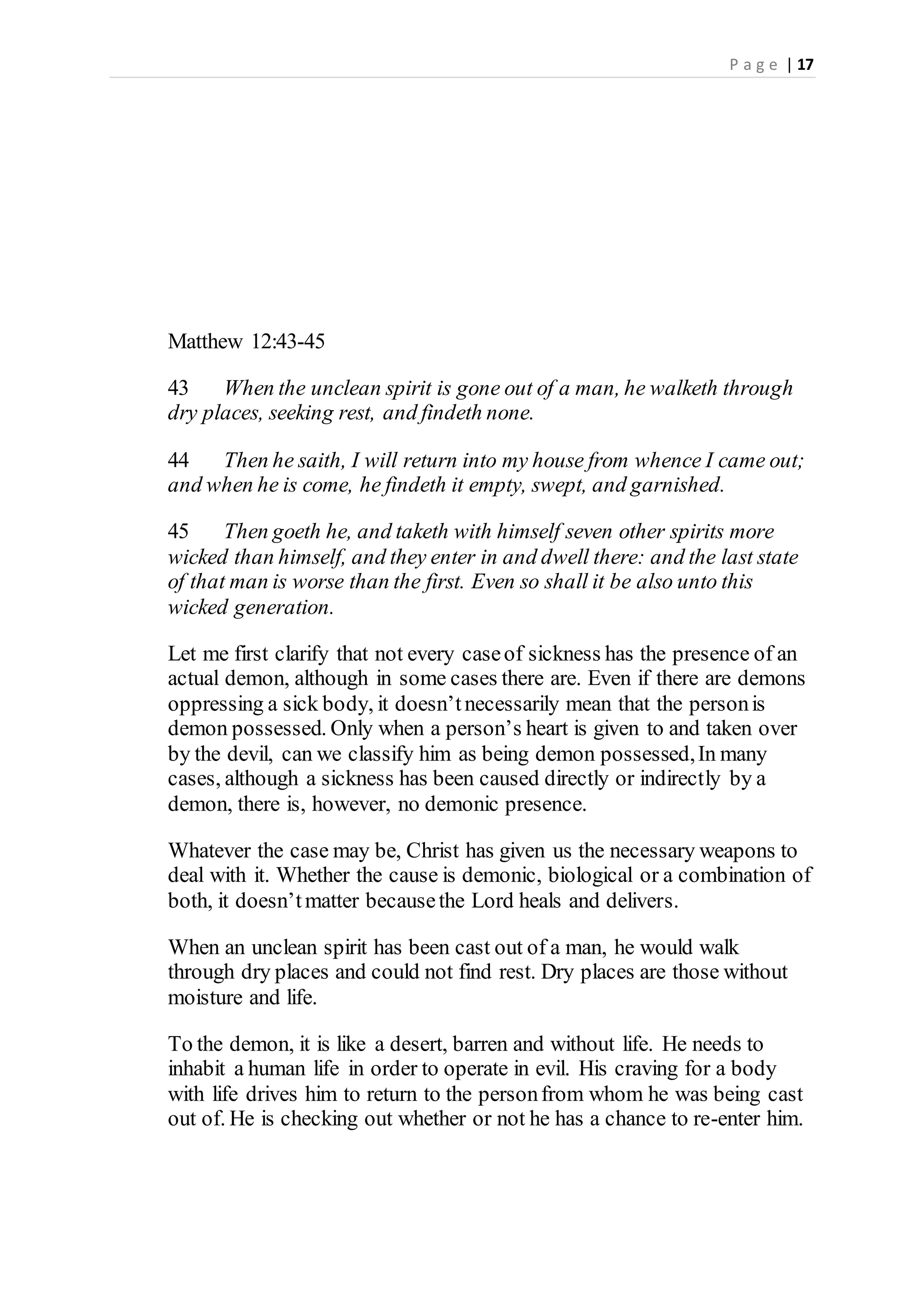 P a g e | 17
Matthew 12:43-45
43 When the unclean spirit is gone out of a man, he walketh through
dry places, seeking rest, and findeth none.
44 Then he saith, I will return into my house from whence I came out;
and when he is come, he findeth it empty, swept, and garnished.
45 Then goeth he, and taketh with himself seven other spirits more
wicked than himself, and they enter in and dwell there: and the last state
of that man is worse than the first. Even so shall it be also unto this
wicked generation.
Let me first clarify that not every caseof sickness has the presence of an
actual demon, although in some cases there are. Even if there are demons
oppressing a sick body, it doesn’tnecessarily mean that the personis
demon possessed. Only when a person’s heart is given to and taken over
by the devil, can we classify him as being demon possessed,In many
cases, although a sickness has been caused directly or indirectly by a
demon, there is, however, no demonic presence.
Whatever the case may be, Christ has given us the necessary weapons to
deal with it. Whether the cause is demonic, biological or a combination of
both, it doesn’tmatter becausethe Lord heals and delivers.
When an unclean spirit has been cast out of a man, he would walk
through dry places and could not find rest. Dry places are those without
moisture and life.
To the demon, it is like a desert, barren and without life. He needs to
inhabit a human life in order to operate in evil. His craving for a body
with life drives him to return to the personfrom whom he was being cast
out of. He is checking out whether or not he has a chance to re-enter him.
 