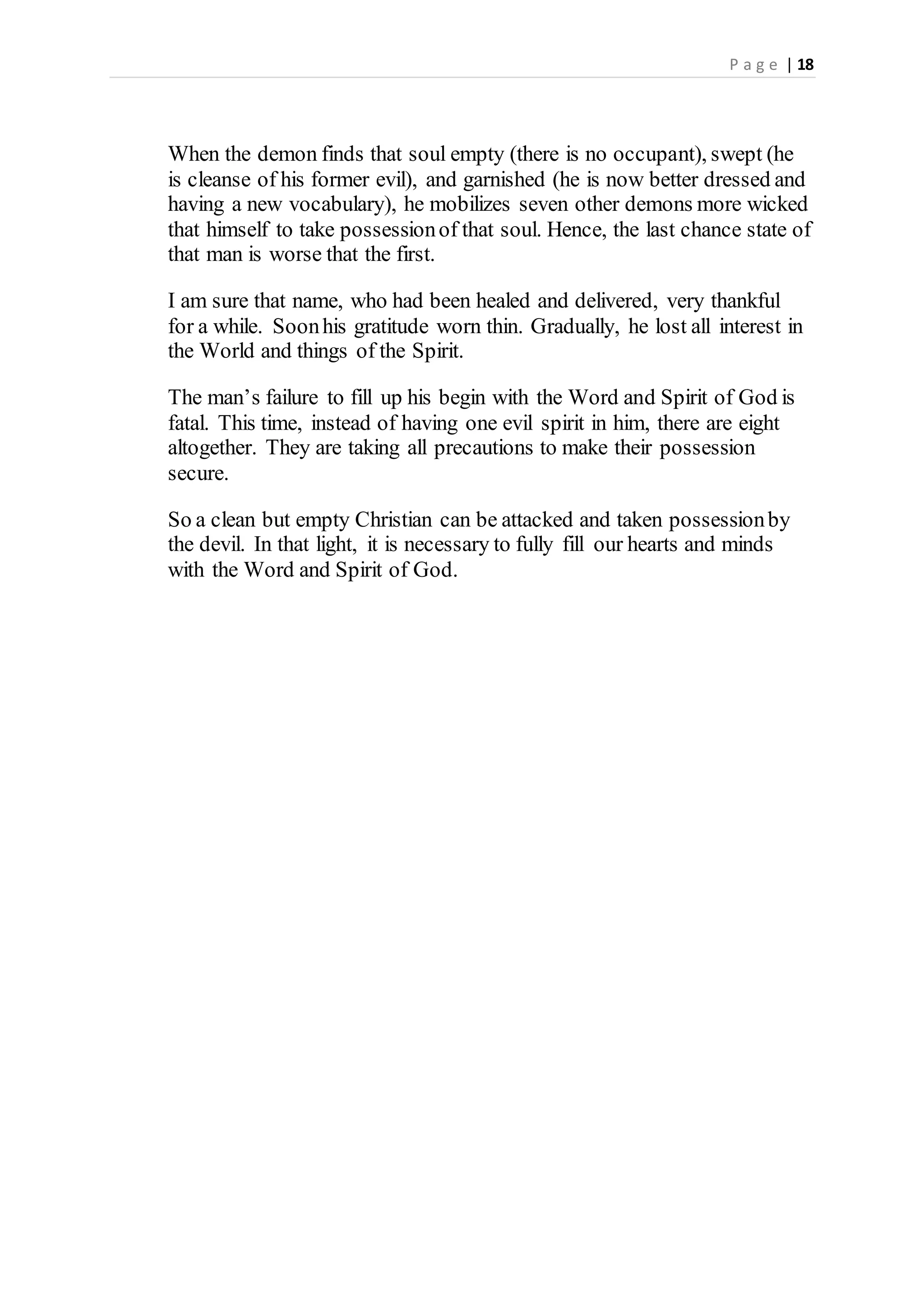 P a g e | 18
When the demon finds that soul empty (there is no occupant), swept (he
is cleanse of his former evil), and garnished (he is now better dressed and
having a new vocabulary), he mobilizes seven other demons more wicked
that himself to take possessionof that soul. Hence, the last chance state of
that man is worse that the first.
I am sure that name, who had been healed and delivered, very thankful
for a while. Soonhis gratitude worn thin. Gradually, he lost all interest in
the World and things of the Spirit.
The man’s failure to fill up his begin with the Word and Spirit of God is
fatal. This time, instead of having one evil spirit in him, there are eight
altogether. They are taking all precautions to make their possession
secure.
So a clean but empty Christian can be attacked and taken possessionby
the devil. In that light, it is necessary to fully fill our hearts and minds
with the Word and Spirit of God.
 