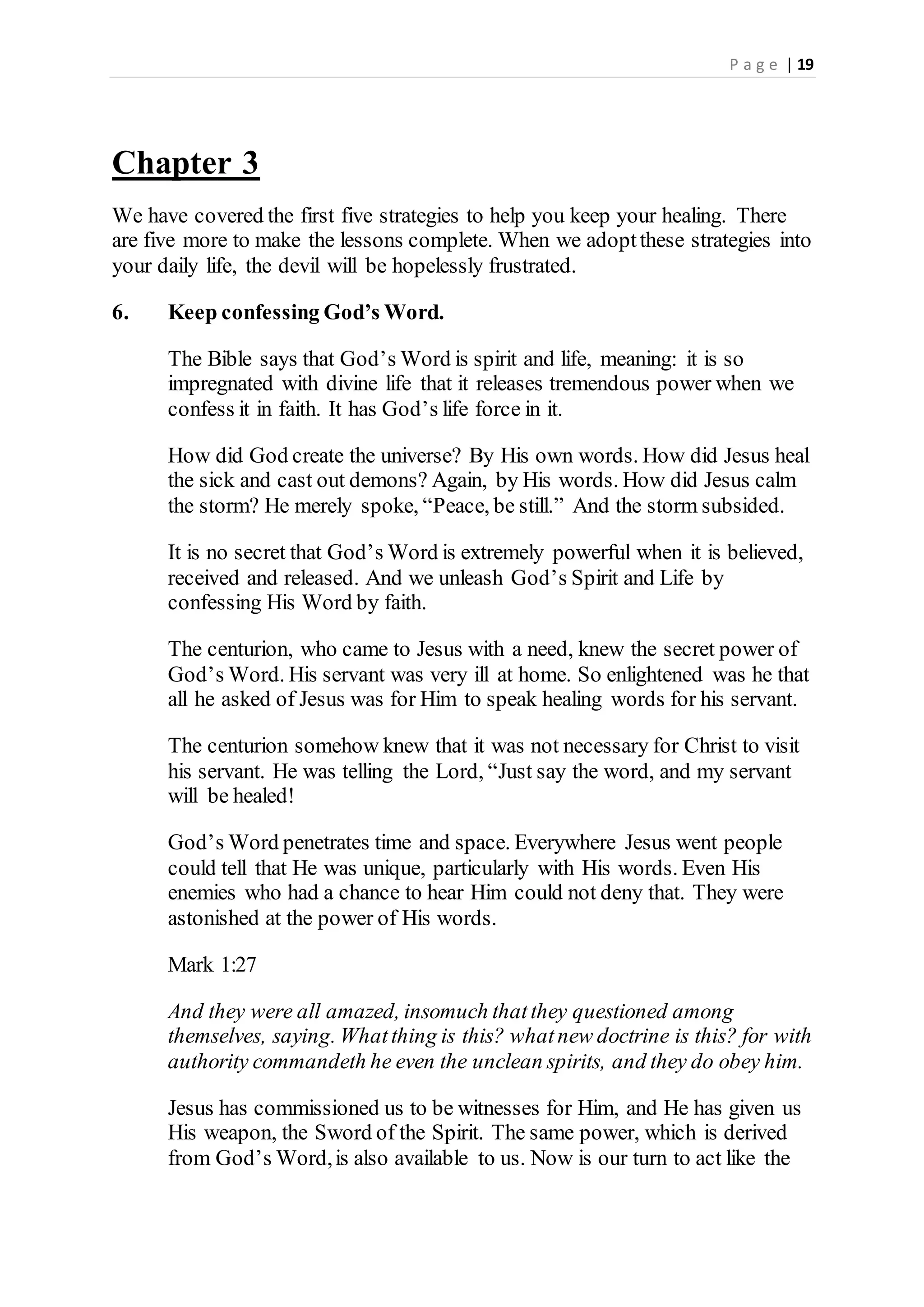 P a g e | 19
Chapter 3
We have covered the first five strategies to help you keep your healing. There
are five more to make the lessons complete. When we adoptthese strategies into
your daily life, the devil will be hopelessly frustrated.
6. Keep confessing God’s Word.
The Bible says that God’s Word is spirit and life, meaning: it is so
impregnated with divine life that it releases tremendous power when we
confess it in faith. It has God’s life force in it.
How did God create the universe? By His own words. How did Jesus heal
the sick and cast out demons? Again, by His words. How did Jesus calm
the storm? He merely spoke, “Peace, be still.” And the storm subsided.
It is no secret that God’s Word is extremely powerful when it is believed,
received and released. And we unleash God’s Spirit and Life by
confessing His Word by faith.
The centurion, who came to Jesus with a need, knew the secret power of
God’s Word. His servant was very ill at home. So enlightened was he that
all he asked of Jesus was for Him to speak healing words for his servant.
The centurion somehow knew that it was not necessary for Christ to visit
his servant. He was telling the Lord, “Just say the word, and my servant
will be healed!
God’s Word penetrates time and space. Everywhere Jesus went people
could tell that He was unique, particularly with His words. Even His
enemies who had a chance to hear Him could not deny that. They were
astonished at the power of His words.
Mark 1:27
And they were all amazed, insomuch thatthey questioned among
themselves, saying. Whatthing is this? whatnew doctrine is this? for with
authority commandeth he even the unclean spirits, and they do obey him.
Jesus has commissioned us to be witnesses for Him, and He has given us
His weapon, the Sword of the Spirit. The same power, which is derived
from God’s Word,is also available to us. Now is our turn to act like the
 