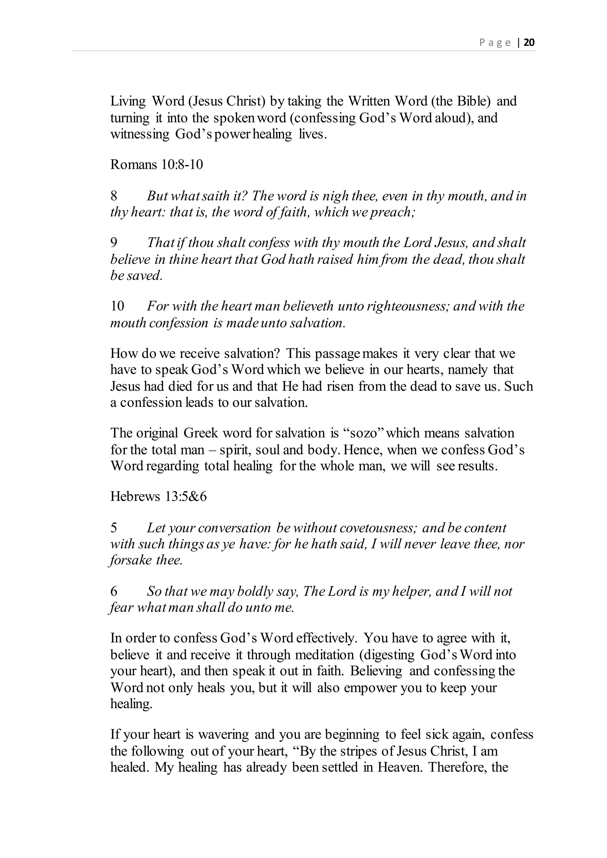 P a g e | 20
Living Word (Jesus Christ) by taking the Written Word (the Bible) and
turning it into the spokenword (confessing God’s Word aloud), and
witnessing God’s powerhealing lives.
Romans 10:8-10
8 But whatsaith it? The word is nigh thee, even in thy mouth, and in
thy heart: that is, the word of faith, which we preach;
9 Thatif thou shalt confess with thy mouth the Lord Jesus, and shalt
believe in thine heart that God hath raised him from the dead, thou shalt
be saved.
10 For with the heart man believeth unto righteousness; and with the
mouth confession is madeunto salvation.
How do we receive salvation? This passagemakes it very clear that we
have to speak God’s Word which we believe in our hearts, namely that
Jesus had died for us and that He had risen from the dead to save us. Such
a confession leads to our salvation.
The original Greek word for salvation is “sozo”which means salvation
for the total man – spirit, soul and body. Hence, when we confess God’s
Word regarding total healing for the whole man, we will see results.
Hebrews 13:5&6
5 Let your conversation be without covetousness; and be content
with such thingsas ye have: for he hath said, I will never leave thee, nor
forsake thee.
6 So that we may boldly say, The Lord is my helper, and I will not
fear whatman shall do unto me.
In order to confess God’s Word effectively. You have to agree with it,
believe it and receive it through meditation (digesting God’sWord into
your heart), and then speak it out in faith. Believing and confessing the
Word not only heals you, but it will also empower you to keep your
healing.
If your heart is wavering and you are beginning to feel sick again, confess
the following out of your heart, “By the stripes of Jesus Christ, I am
healed. My healing has already been settled in Heaven. Therefore, the
 