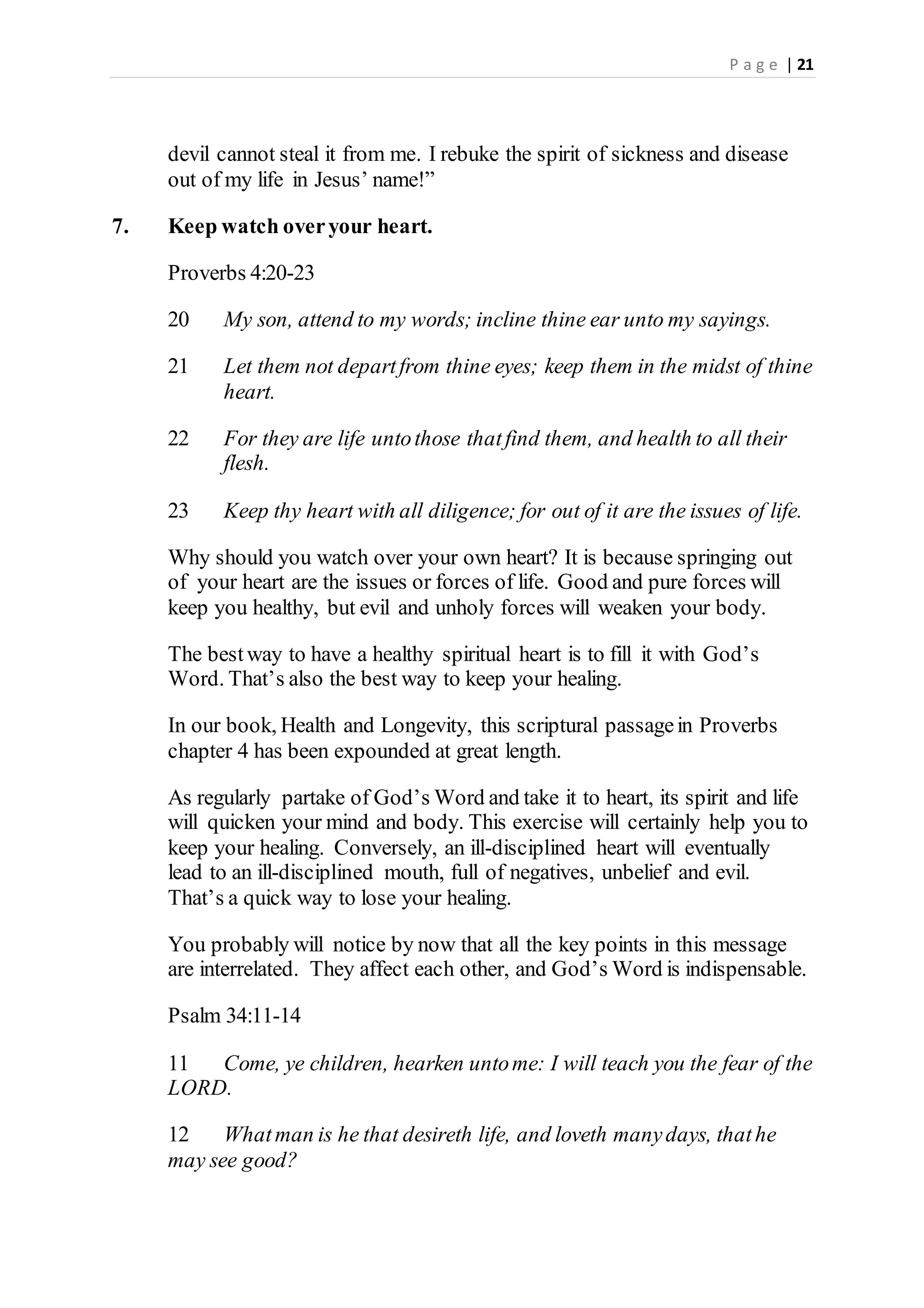 P a g e | 21
devil cannot steal it from me. I rebuke the spirit of sickness and disease
out of my life in Jesus’ name!”
7. Keep watch overyour heart.
Proverbs 4:20-23
20 My son, attend to my words; incline thine ear unto my sayings.
21 Let them not departfrom thine eyes; keep them in the midst of thine
heart.
22 For they are life untothose thatfind them, and health to all their
flesh.
23 Keep thy heart with all diligence; for out of it are the issues of life.
Why should you watch over your own heart? It is because springing out
of your heart are the issues or forces of life. Good and pure forces will
keep you healthy, but evil and unholy forces will weaken your body.
The bestway to have a healthy spiritual heart is to fill it with God’s
Word. That’s also the best way to keep your healing.
In our book, Health and Longevity, this scriptural passagein Proverbs
chapter 4 has been expounded at great length.
As regularly partake of God’s Word and take it to heart, its spirit and life
will quicken your mind and body. This exercise will certainly help you to
keep your healing. Conversely, an ill-disciplined heart will eventually
lead to an ill-disciplined mouth, full of negatives, unbelief and evil.
That’s a quick way to lose your healing.
You probably will notice by now that all the key points in this message
are interrelated. They affect each other, and God’s Word is indispensable.
Psalm 34:11-14
11 Come, ye children, hearken untome: I will teach you the fear of the
LORD.
12 Whatman is he that desireth life, and loveth manydays, thathe
may see good?
 