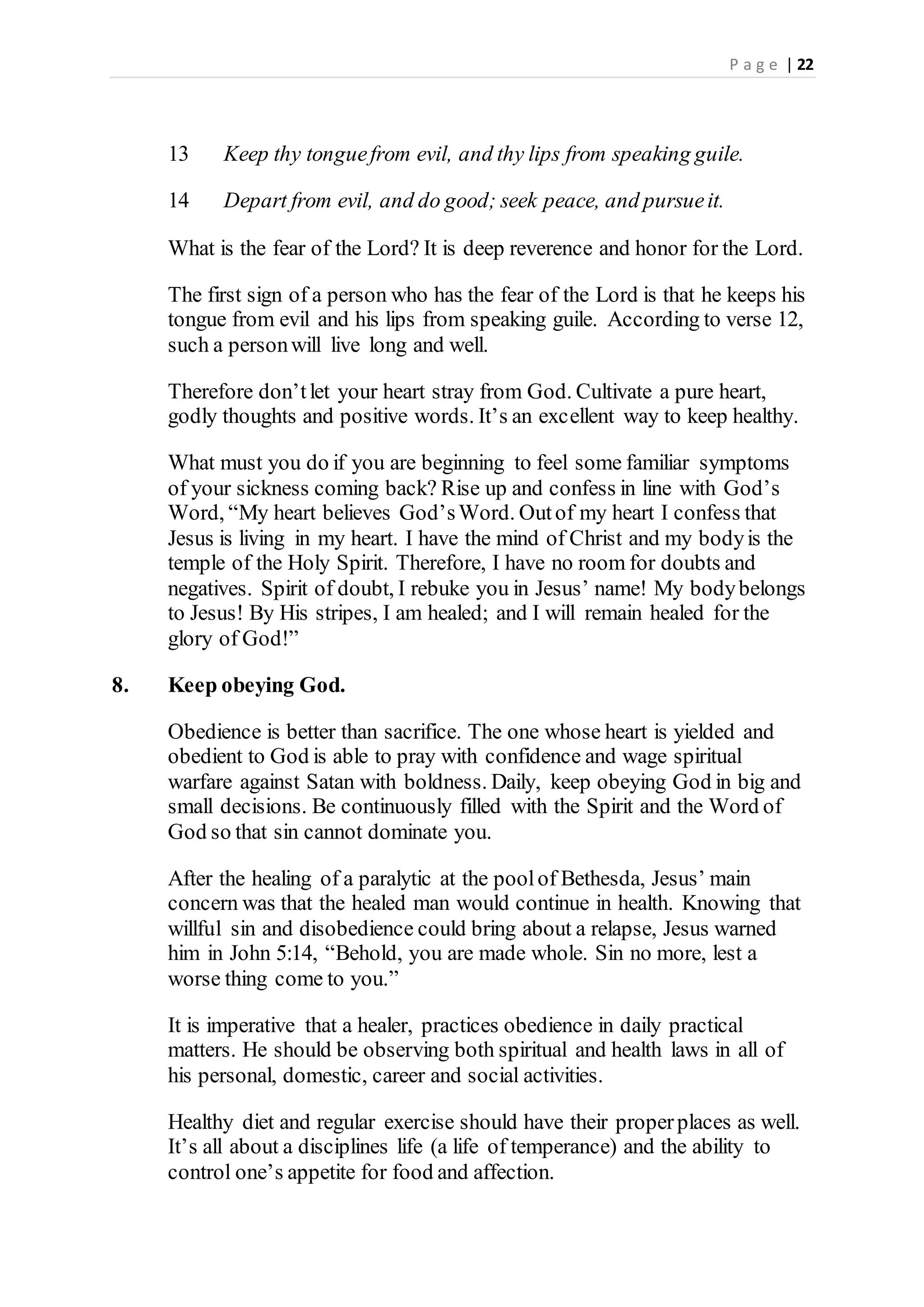 P a g e | 22
13 Keep thy tonguefrom evil, and thy lips from speaking guile.
14 Depart from evil, and do good; seek peace, and pursueit.
What is the fear of the Lord? It is deep reverence and honor for the Lord.
The first sign of a person who has the fear of the Lord is that he keeps his
tongue from evil and his lips from speaking guile. According to verse 12,
such a personwill live long and well.
Therefore don’tlet your heart stray from God. Cultivate a pure heart,
godly thoughts and positive words. It’s an excellent way to keep healthy.
What must you do if you are beginning to feel some familiar symptoms
of your sickness coming back? Rise up and confess in line with God’s
Word, “My heart believes God’sWord. Outof my heart I confess that
Jesus is living in my heart. I have the mind of Christ and my bodyis the
temple of the Holy Spirit. Therefore, I have no room for doubts and
negatives. Spirit of doubt, I rebuke you in Jesus’ name! My bodybelongs
to Jesus! By His stripes, I am healed; and I will remain healed for the
glory of God!”
8. Keep obeying God.
Obedience is better than sacrifice. The one whose heart is yielded and
obedient to God is able to pray with confidence and wage spiritual
warfare against Satan with boldness. Daily, keep obeying God in big and
small decisions. Be continuously filled with the Spirit and the Word of
God so that sin cannot dominate you.
After the healing of a paralytic at the poolof Bethesda, Jesus’ main
concern was that the healed man would continue in health. Knowing that
willful sin and disobedience could bring about a relapse, Jesus warned
him in John 5:14, “Behold, you are made whole. Sin no more, lest a
worse thing come to you.”
It is imperative that a healer, practices obedience in daily practical
matters. He should be observing both spiritual and health laws in all of
his personal, domestic, career and social activities.
Healthy diet and regular exercise should have their properplaces as well.
It’s all about a disciplines life (a life of temperance) and the ability to
control one’s appetite for food and affection.
 