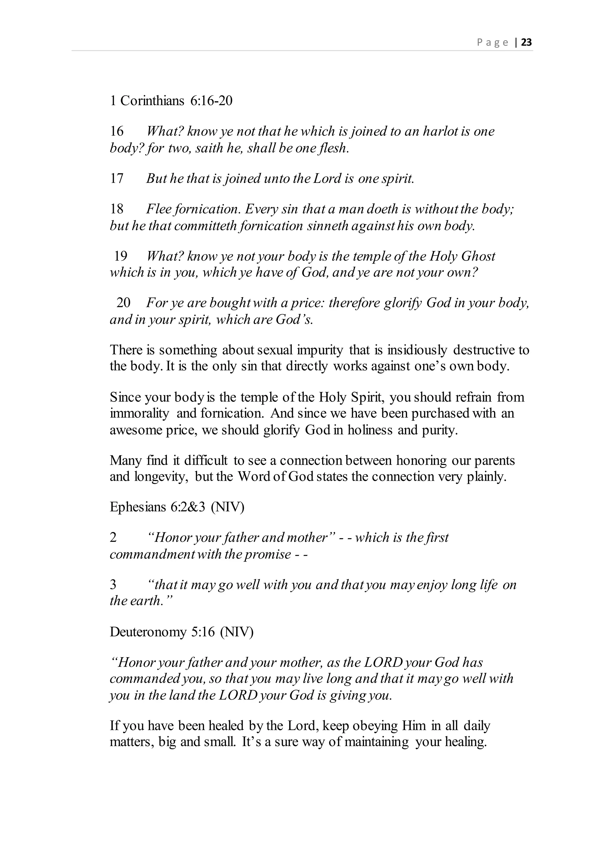 P a g e | 23
1 Corinthians 6:16-20
16 What? know ye not that he which is joined to an harlot is one
body? for two, saith he, shall be one flesh.
17 But he that is joined unto the Lord is one spirit.
18 Flee fornication. Every sin that a man doeth is withoutthe body;
but he that committeth fornication sinneth againsthis own body.
19 What? know ye not your body is the temple of the Holy Ghost
which is in you, which ye have of God, and ye are not your own?
20 For ye are boughtwith a price: therefore glorify God in your body,
and in your spirit, which are God’s.
There is something about sexual impurity that is insidiously destructive to
the body. It is the only sin that directly works against one’s own body.
Since your bodyis the temple of the Holy Spirit, you should refrain from
immorality and fornication. And since we have been purchased with an
awesome price, we should glorify God in holiness and purity.
Many find it difficult to see a connection between honoring our parents
and longevity, but the Word of God states the connection very plainly.
Ephesians 6:2&3 (NIV)
2 “Honor your father and mother” - - which is the first
commandmentwith the promise - -
3 “thatit may go well with you and thatyou mayenjoy long life on
the earth.”
Deuteronomy 5:16 (NIV)
“Honor your father and your mother, as the LORD your God has
commanded you, so that you may live long and that it maygo well with
you in the land the LORD your God is giving you.
If you have been healed by the Lord, keep obeying Him in all daily
matters, big and small. It’s a sure way of maintaining your healing.
 