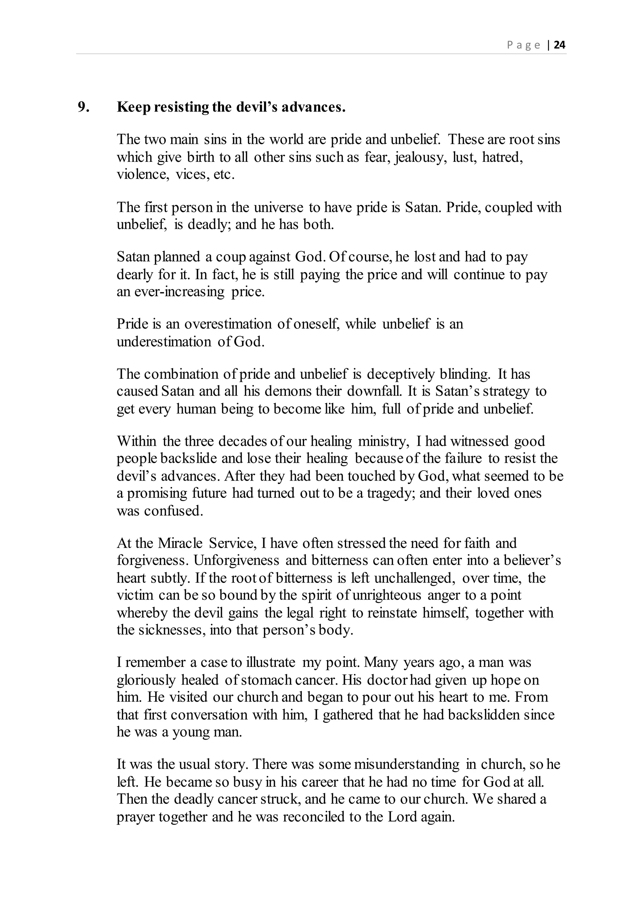 P a g e | 24
9. Keep resisting the devil’s advances.
The two main sins in the world are pride and unbelief. These are root sins
which give birth to all other sins such as fear, jealousy, lust, hatred,
violence, vices, etc.
The first person in the universe to have pride is Satan. Pride, coupled with
unbelief, is deadly; and he has both.
Satan planned a coup against God. Of course, he lost and had to pay
dearly for it. In fact, he is still paying the price and will continue to pay
an ever-increasing price.
Pride is an overestimation of oneself, while unbelief is an
underestimation of God.
The combination of pride and unbelief is deceptively blinding. It has
caused Satan and all his demons their downfall. It is Satan’s strategy to
get every human being to become like him, full of pride and unbelief.
Within the three decades of our healing ministry, I had witnessed good
people backslide and lose their healing becauseof the failure to resist the
devil’s advances. After they had been touched by God, what seemed to be
a promising future had turned out to be a tragedy; and their loved ones
was confused.
At the Miracle Service, I have often stressed the need for faith and
forgiveness. Unforgiveness and bitterness can often enter into a believer’s
heart subtly. If the rootof bitterness is left unchallenged, over time, the
victim can be so bound by the spirit of unrighteous anger to a point
whereby the devil gains the legal right to reinstate himself, together with
the sicknesses, into that person’s body.
I remember a case to illustrate my point. Many years ago, a man was
gloriously healed of stomach cancer. His doctorhad given up hope on
him. He visited our church and began to pour out his heart to me. From
that first conversation with him, I gathered that he had backslidden since
he was a young man.
It was the usual story. There was some misunderstanding in church, so he
left. He became so busy in his career that he had no time for God at all.
Then the deadly cancer struck, and he came to our church. We shared a
prayer together and he was reconciled to the Lord again.
 