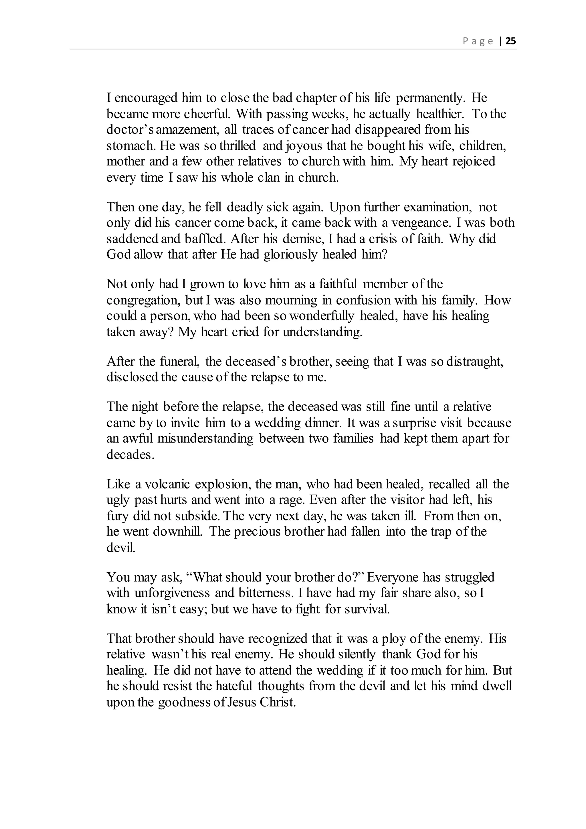 P a g e | 25
I encouraged him to close the bad chapter of his life permanently. He
became more cheerful. With passing weeks, he actually healthier. To the
doctor’samazement, all traces of cancer had disappeared from his
stomach. He was so thrilled and joyous that he bought his wife, children,
mother and a few other relatives to church with him. My heart rejoiced
every time I saw his whole clan in church.
Then one day, he fell deadly sick again. Upon further examination, not
only did his cancer come back, it came back with a vengeance. I was both
saddened and baffled. After his demise, I had a crisis of faith. Why did
God allow that after He had gloriously healed him?
Not only had I grown to love him as a faithful member of the
congregation, but I was also mourning in confusion with his family. How
could a person, who had been so wonderfully healed, have his healing
taken away? My heart cried for understanding.
After the funeral, the deceased’s brother, seeing that I was so distraught,
disclosed the cause of the relapse to me.
The night before the relapse, the deceased was still fine until a relative
came by to invite him to a wedding dinner. It was a surprise visit because
an awful misunderstanding between two families had kept them apart for
decades.
Like a volcanic explosion, the man, who had been healed, recalled all the
ugly past hurts and went into a rage. Even after the visitor had left, his
fury did not subside. The very next day, he was taken ill. From then on,
he went downhill. The precious brother had fallen into the trap of the
devil.
You may ask, “What should your brother do?” Everyone has struggled
with unforgiveness and bitterness. I have had my fair share also, so I
know it isn’t easy; but we have to fight for survival.
That brother should have recognized that it was a ploy of the enemy. His
relative wasn’t his real enemy. He should silently thank God for his
healing. He did not have to attend the wedding if it too much for him. But
he should resist the hateful thoughts from the devil and let his mind dwell
upon the goodness ofJesus Christ.
 