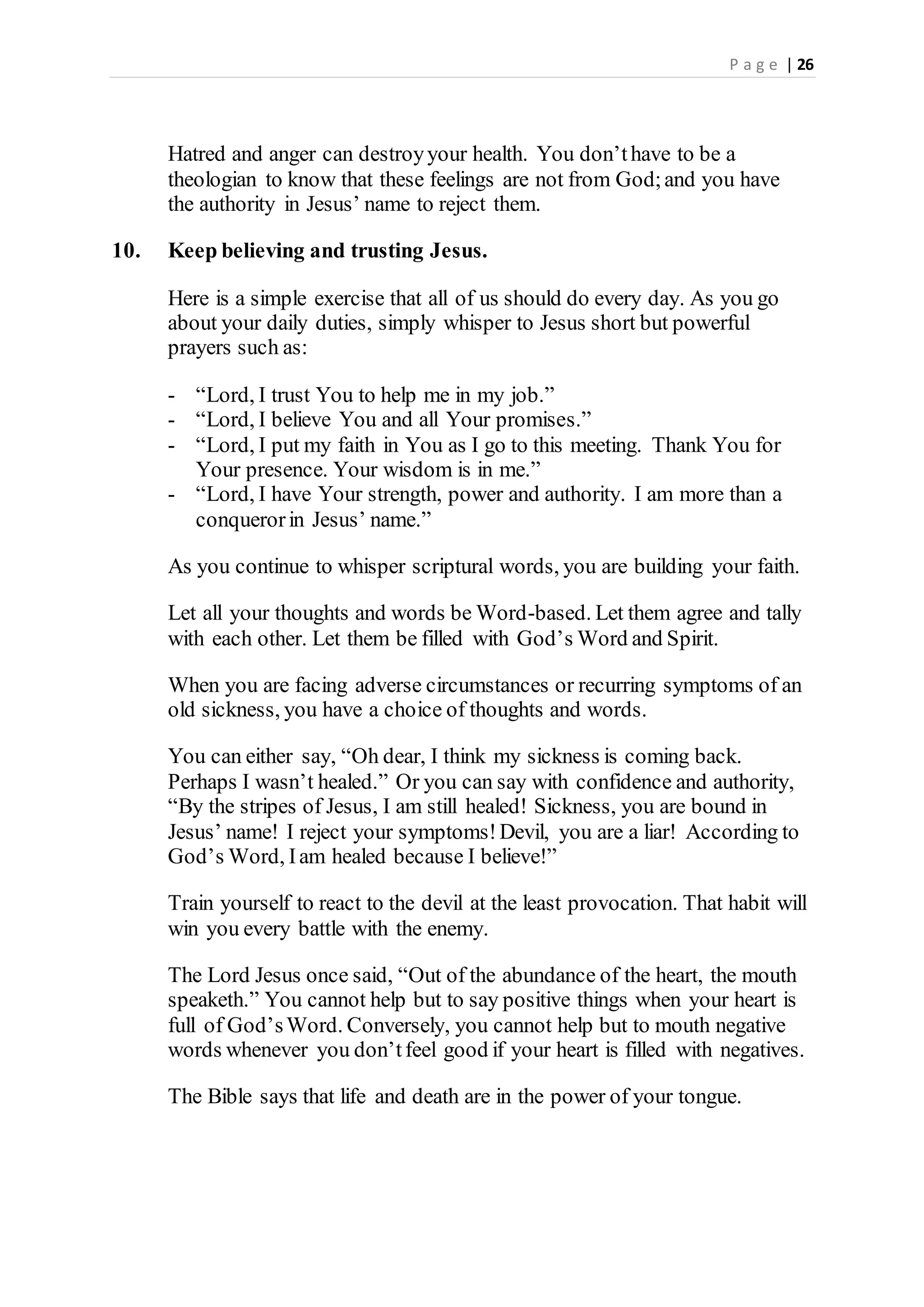 P a g e | 26
Hatred and anger can destroyyour health. You don’thave to be a
theologian to know that these feelings are not from God;and you have
the authority in Jesus’ name to reject them.
10. Keep believing and trusting Jesus.
Here is a simple exercise that all of us should do every day. As you go
about your daily duties, simply whisper to Jesus short but powerful
prayers such as:
- “Lord, I trust You to help me in my job.”
- “Lord, I believe You and all Your promises.”
- “Lord, I put my faith in You as I go to this meeting. Thank You for
Your presence. Your wisdom is in me.”
- “Lord, I have Your strength, power and authority. I am more than a
conquerorin Jesus’ name.”
As you continue to whisper scriptural words, you are building your faith.
Let all your thoughts and words be Word-based. Let them agree and tally
with each other. Let them be filled with God’s Word and Spirit.
When you are facing adverse circumstances or recurring symptoms of an
old sickness, you have a choice of thoughts and words.
You can either say, “Oh dear, I think my sickness is coming back.
Perhaps I wasn’t healed.” Or you can say with confidence and authority,
“By the stripes of Jesus, I am still healed! Sickness, you are bound in
Jesus’ name! I reject your symptoms!Devil, you are a liar! According to
God’s Word, Iam healed because I believe!”
Train yourself to react to the devil at the least provocation. That habit will
win you every battle with the enemy.
The Lord Jesus once said, “Out of the abundance of the heart, the mouth
speaketh.” You cannot help but to say positive things when your heart is
full of God’sWord. Conversely, you cannot help but to mouth negative
words whenever you don’tfeel good if your heart is filled with negatives.
The Bible says that life and death are in the power of your tongue.
 