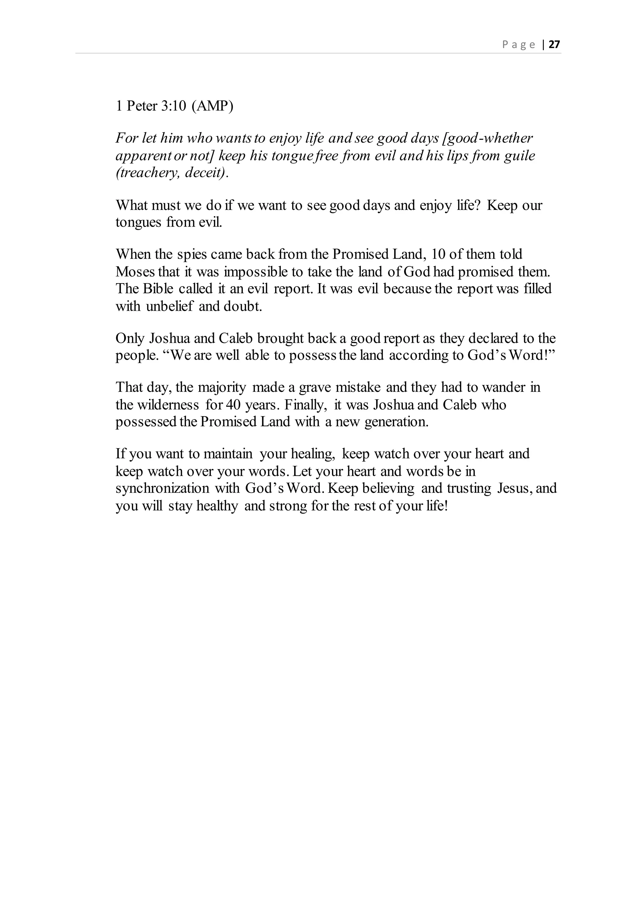 P a g e | 27
1 Peter 3:10 (AMP)
For let him who wantsto enjoy life and see good days [good-whether
apparentor not] keep his tonguefree from evil and his lips from guile
(treachery, deceit).
What must we do if we want to see good days and enjoy life? Keep our
tongues from evil.
When the spies came back from the Promised Land, 10 of them told
Moses that it was impossible to take the land of God had promised them.
The Bible called it an evil report. It was evil because the report was filled
with unbelief and doubt.
Only Joshua and Caleb brought back a good report as they declared to the
people. “We are well able to possessthe land according to God’sWord!”
That day, the majority made a grave mistake and they had to wander in
the wilderness for 40 years. Finally, it was Joshua and Caleb who
possessed the Promised Land with a new generation.
If you want to maintain your healing, keep watch over your heart and
keep watch over your words. Let your heart and words be in
synchronization with God’sWord. Keep believing and trusting Jesus, and
you will stay healthy and strong for the rest of your life!
 