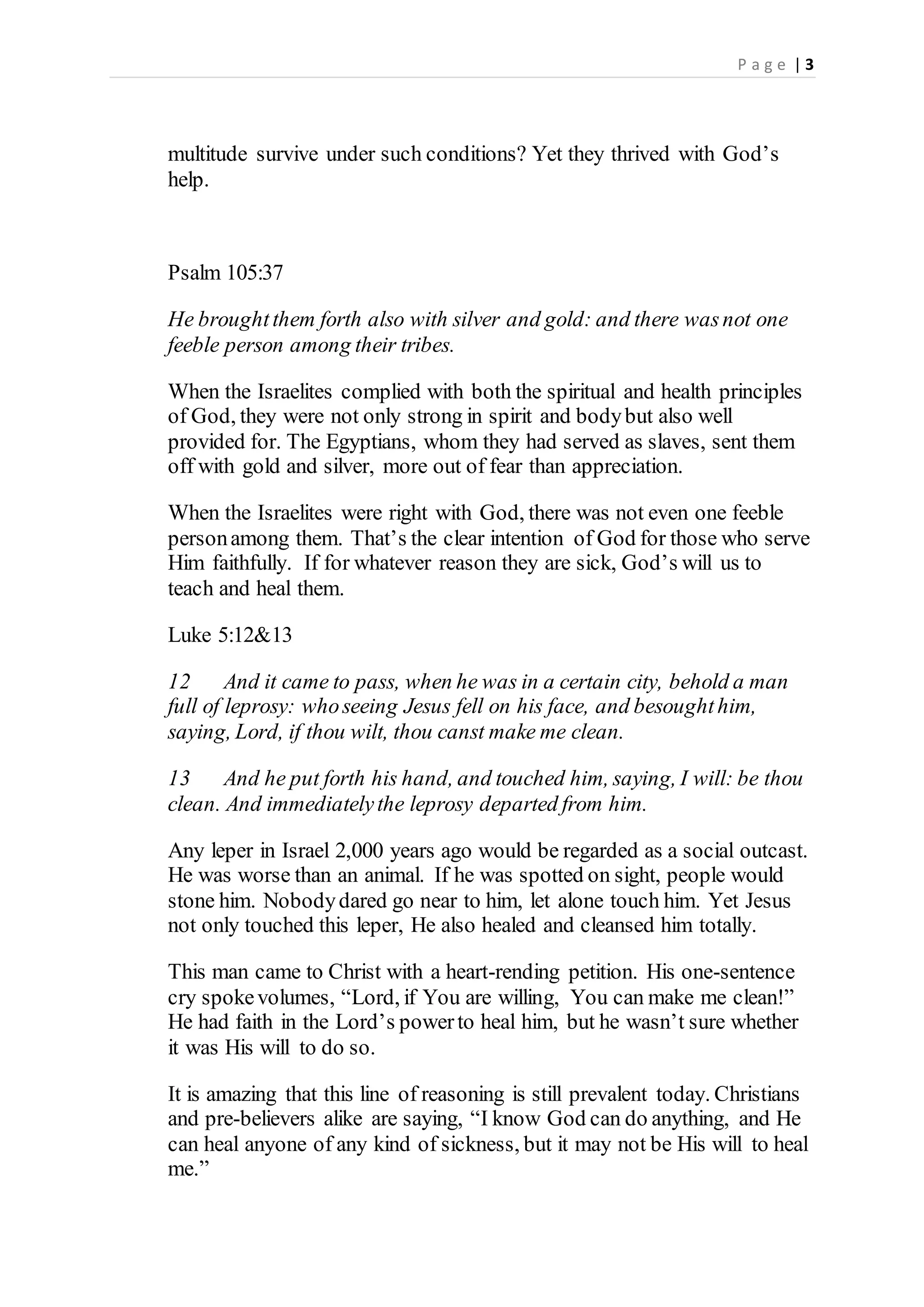 P a g e | 3
multitude survive under such conditions? Yet they thrived with God’s
help.
Psalm 105:37
He broughtthem forth also with silver and gold: and there wasnot one
feeble person among their tribes.
When the Israelites complied with both the spiritual and health principles
of God, they were not only strong in spirit and bodybut also well
provided for. The Egyptians, whom they had served as slaves, sent them
off with gold and silver, more out of fear than appreciation.
When the Israelites were right with God, there was not even one feeble
personamong them. That’s the clear intention of God for those who serve
Him faithfully. If for whatever reason they are sick, God’s will us to
teach and heal them.
Luke 5:12&13
12 And it came to pass, when he was in a certain city, behold a man
full of leprosy: whoseeing Jesus fell on his face, and besoughthim,
saying, Lord, if thou wilt, thou canst make me clean.
13 And he put forth his hand, and touched him, saying, I will: be thou
clean. And immediatelythe leprosy departed from him.
Any leper in Israel 2,000 years ago would be regarded as a social outcast.
He was worse than an animal. If he was spotted on sight, people would
stone him. Nobodydared go near to him, let alone touch him. Yet Jesus
not only touched this leper, He also healed and cleansed him totally.
This man came to Christ with a heart-rending petition. His one-sentence
cry spokevolumes, “Lord, if You are willing, You can make me clean!”
He had faith in the Lord’s powerto heal him, but he wasn’t sure whether
it was His will to do so.
It is amazing that this line of reasoning is still prevalent today. Christians
and pre-believers alike are saying, “I know God can do anything, and He
can heal anyone of any kind of sickness, but it may not be His will to heal
me.”
 