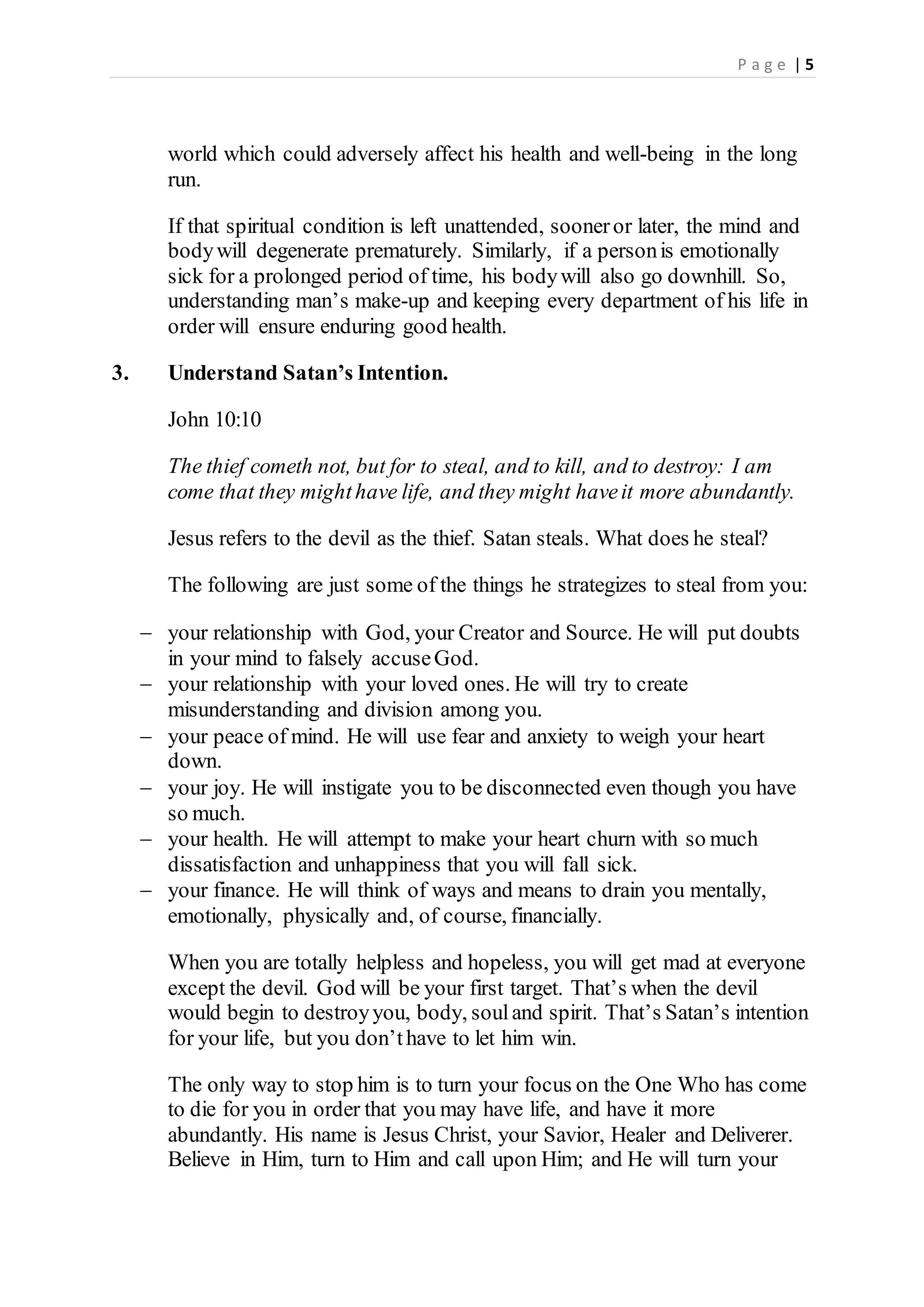 P a g e | 5
world which could adversely affect his health and well-being in the long
run.
If that spiritual condition is left unattended, sooneror later, the mind and
bodywill degenerate prematurely. Similarly, if a personis emotionally
sick for a prolonged period of time, his bodywill also go downhill. So,
understanding man’s make-up and keeping every department of his life in
order will ensure enduring good health.
3. Understand Satan’s Intention.
John 10:10
The thief cometh not, but for to steal, and to kill, and to destroy: I am
come that they mighthave life, and they might haveit more abundantly.
Jesus refers to the devil as the thief. Satan steals. What does he steal?
The following are just some of the things he strategizes to steal from you:
 your relationship with God, your Creator and Source. He will put doubts
in your mind to falsely accuseGod.
 your relationship with your loved ones. He will try to create
misunderstanding and division among you.
 your peace of mind. He will use fear and anxiety to weigh your heart
down.
 your joy. He will instigate you to be disconnected even though you have
so much.
 your health. He will attempt to make your heart churn with so much
dissatisfaction and unhappiness that you will fall sick.
 your finance. He will think of ways and means to drain you mentally,
emotionally, physically and, of course, financially.
When you are totally helpless and hopeless, you will get mad at everyone
except the devil. God will be your first target. That’s when the devil
would begin to destroyyou, body, souland spirit. That’s Satan’s intention
for your life, but you don’thave to let him win.
The only way to stop him is to turn your focus on the One Who has come
to die for you in order that you may have life, and have it more
abundantly. His name is Jesus Christ, your Savior, Healer and Deliverer.
Believe in Him, turn to Him and call upon Him; and He will turn your
 