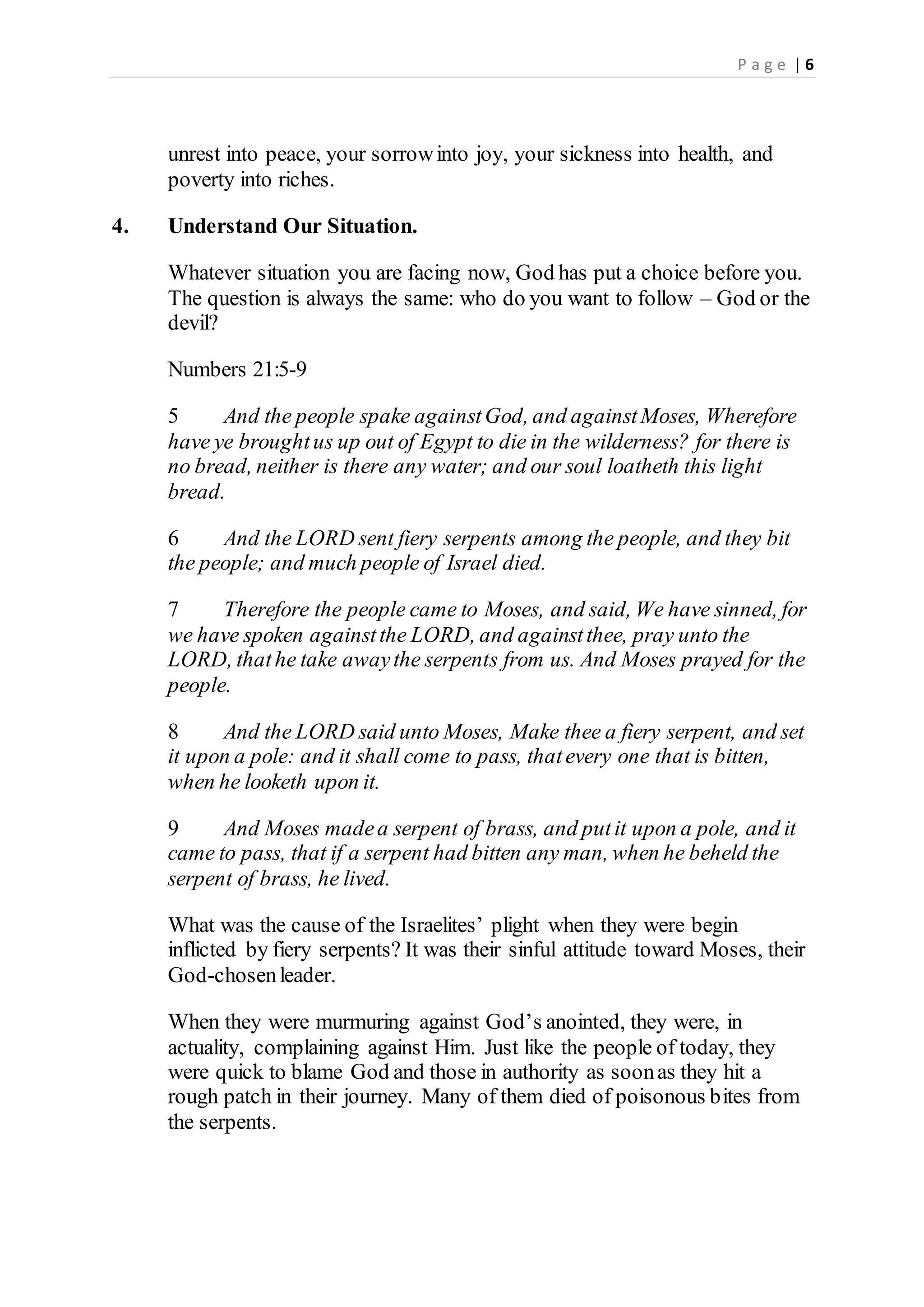 P a g e | 6
unrest into peace, your sorrowinto joy, your sickness into health, and
poverty into riches.
4. Understand Our Situation.
Whatever situation you are facing now, God has put a choice before you.
The question is always the same: who do you want to follow – God or the
devil?
Numbers 21:5-9
5 And the people spake againstGod, and againstMoses, Wherefore
have ye broughtus up out of Egypt to die in the wilderness? for there is
no bread, neither is there any water; and our soul loatheth this light
bread.
6 And the LORD sent fiery serpents among the people, and they bit
the people; and much people of Israel died.
7 Therefore the people came to Moses, and said, We have sinned, for
we have spoken againstthe LORD, and againstthee, pray unto the
LORD, thathe take awaythe serpents from us. And Moses prayed for the
people.
8 And the LORD said unto Moses, Make thee a fiery serpent, and set
it upon a pole: and it shall come to pass, thatevery one that is bitten,
when he looketh upon it.
9 And Moses madea serpent of brass, and putit upon a pole, and it
came to pass, that if a serpent had bitten any man, when he beheld the
serpent of brass, he lived.
What was the cause of the Israelites’ plight when they were begin
inflicted by fiery serpents? It was their sinful attitude toward Moses, their
God-chosenleader.
When they were murmuring against God’s anointed, they were, in
actuality, complaining against Him. Just like the people of today, they
were quick to blame God and those in authority as soonas they hit a
rough patch in their journey. Many of them died of poisonous bites from
the serpents.
 