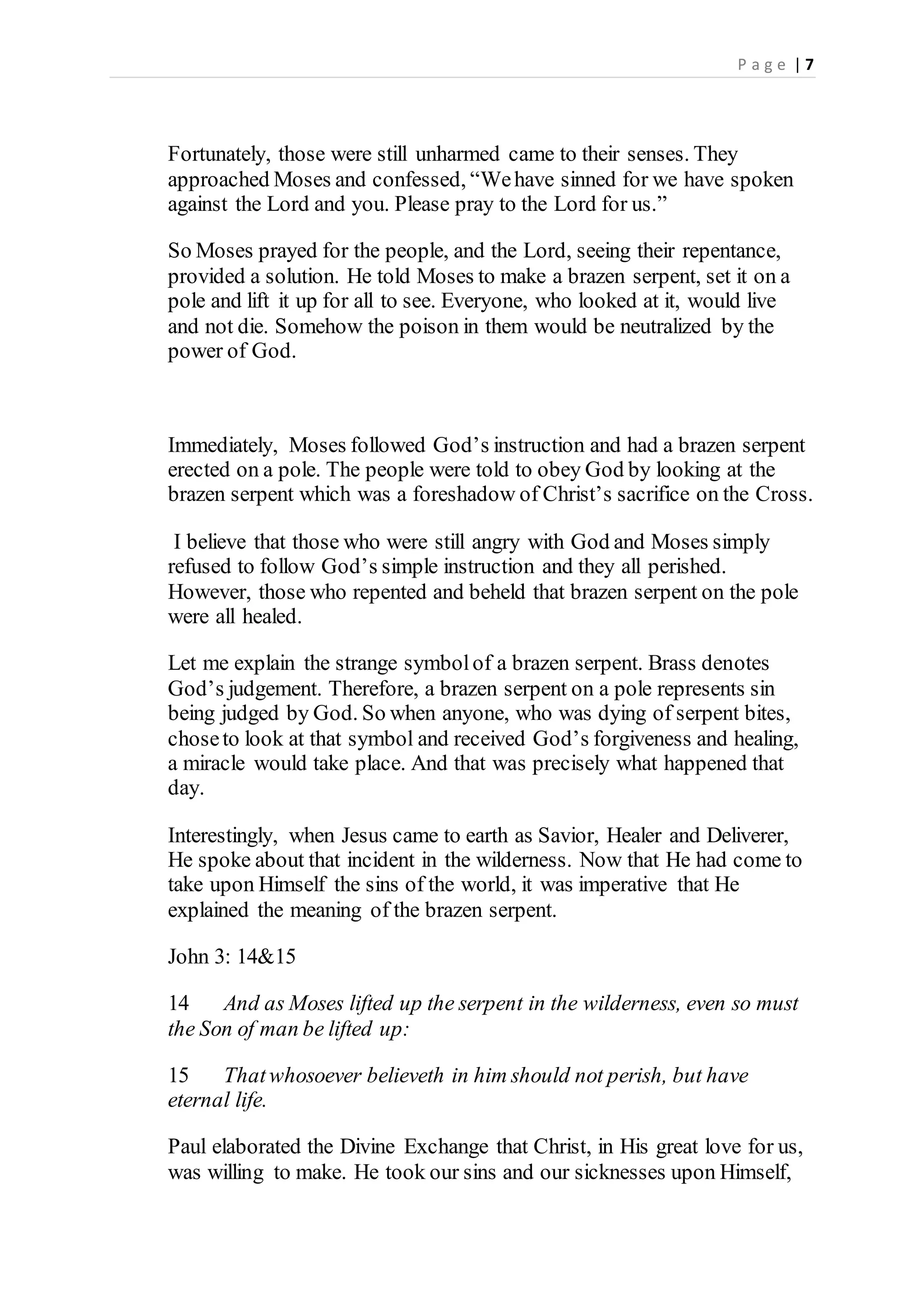 P a g e | 7
Fortunately, those were still unharmed came to their senses. They
approached Moses and confessed, “Wehave sinned for we have spoken
against the Lord and you. Please pray to the Lord for us.”
So Moses prayed for the people, and the Lord, seeing their repentance,
provided a solution. He told Moses to make a brazen serpent, set it on a
pole and lift it up for all to see. Everyone, who looked at it, would live
and not die. Somehow the poison in them would be neutralized by the
power of God.
Immediately, Moses followed God’s instruction and had a brazen serpent
erected on a pole. The people were told to obey God by looking at the
brazen serpent which was a foreshadow of Christ’s sacrifice on the Cross.
I believe that those who were still angry with God and Moses simply
refused to follow God’s simple instruction and they all perished.
However, those who repented and beheld that brazen serpent on the pole
were all healed.
Let me explain the strange symbolof a brazen serpent. Brass denotes
God’s judgement. Therefore, a brazen serpent on a pole represents sin
being judged by God. So when anyone, who was dying of serpent bites,
choseto look at that symbol and received God’s forgiveness and healing,
a miracle would take place. And that was precisely what happened that
day.
Interestingly, when Jesus came to earth as Savior, Healer and Deliverer,
He spoke about that incident in the wilderness. Now that He had come to
take upon Himself the sins of the world, it was imperative that He
explained the meaning of the brazen serpent.
John 3: 14&15
14 And as Moses lifted up the serpent in the wilderness, even so must
the Son of man be lifted up:
15 Thatwhosoever believeth in him should not perish, but have
eternal life.
Paul elaborated the Divine Exchange that Christ, in His great love for us,
was willing to make. He took our sins and our sicknesses upon Himself,
 