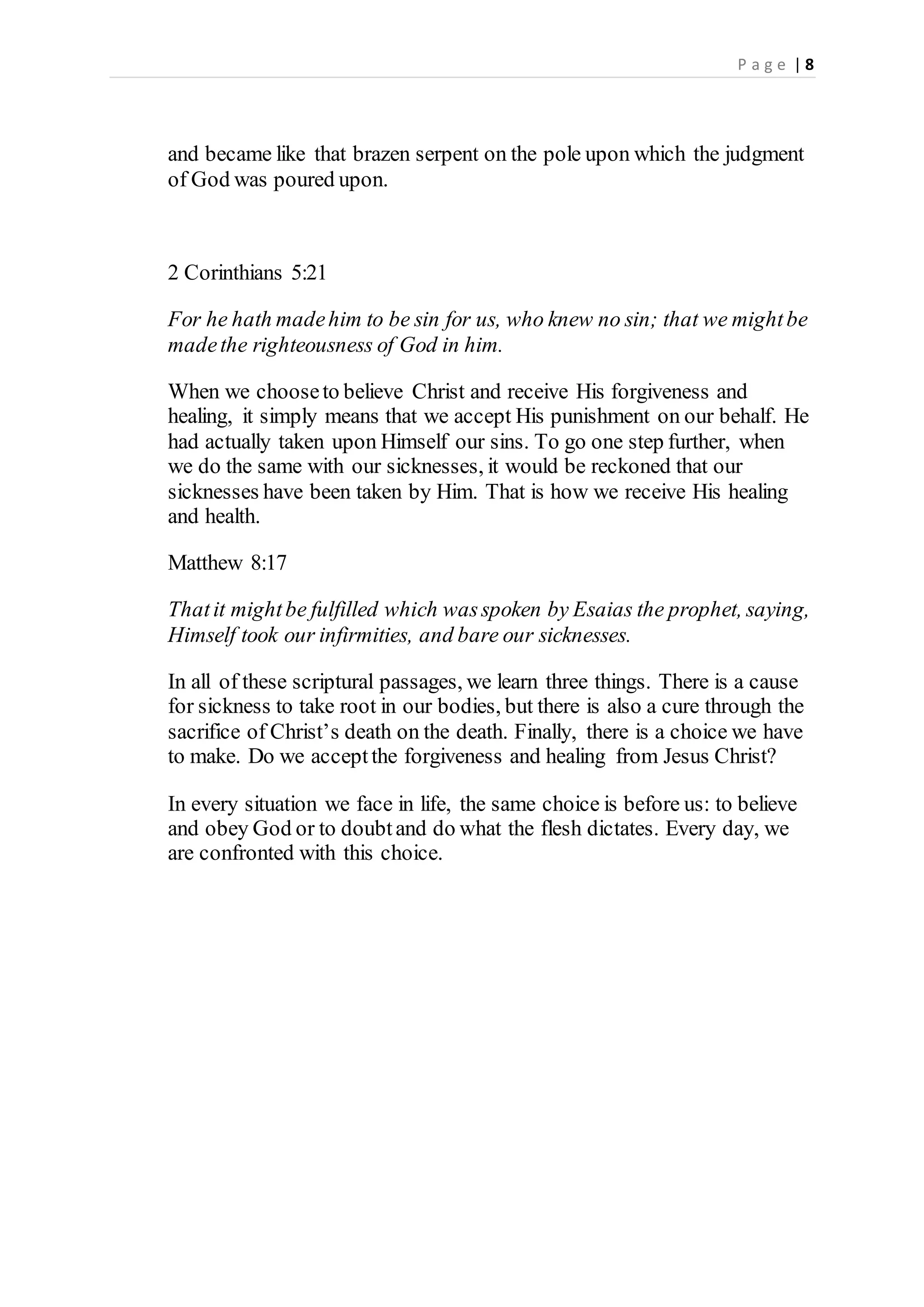 P a g e | 8
and became like that brazen serpent on the pole upon which the judgment
of God was poured upon.
2 Corinthians 5:21
For he hath madehim to be sin for us, who knew no sin; that we mightbe
madethe righteousness of God in him.
When we chooseto believe Christ and receive His forgiveness and
healing, it simply means that we accept His punishment on our behalf. He
had actually taken upon Himself our sins. To go one step further, when
we do the same with our sicknesses, it would be reckoned that our
sicknesses have been taken by Him. That is how we receive His healing
and health.
Matthew 8:17
Thatit mightbe fulfilled which wasspoken by Esaias the prophet, saying,
Himself took our infirmities, and bare our sicknesses.
In all of these scriptural passages, we learn three things. There is a cause
for sickness to take root in our bodies, but there is also a cure through the
sacrifice of Christ’s death on the death. Finally, there is a choice we have
to make. Do we acceptthe forgiveness and healing from Jesus Christ?
In every situation we face in life, the same choice is before us: to believe
and obey God or to doubtand do what the flesh dictates. Every day, we
are confronted with this choice.
 