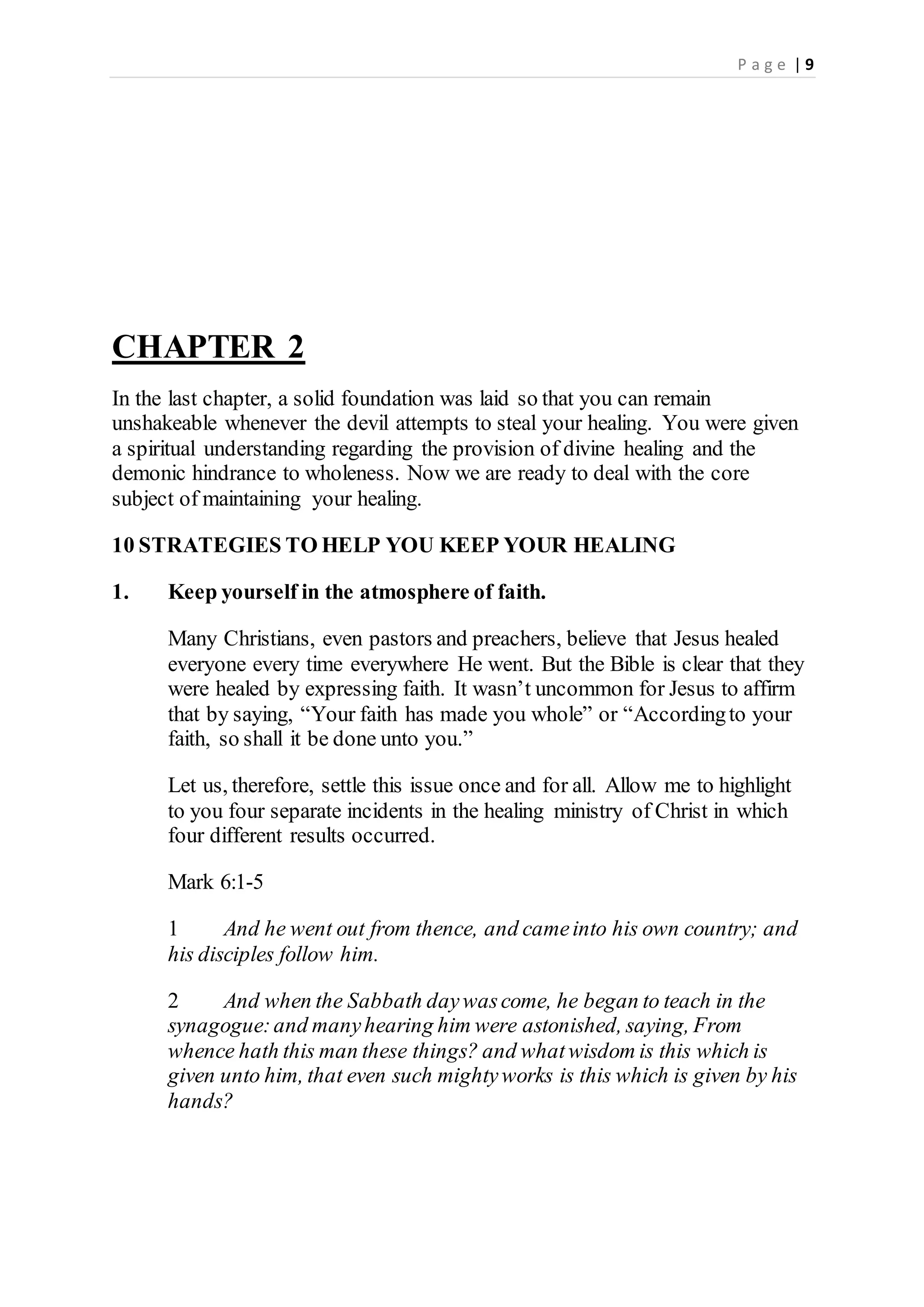 P a g e | 9
CHAPTER 2
In the last chapter, a solid foundation was laid so that you can remain
unshakeable whenever the devil attempts to steal your healing. You were given
a spiritual understanding regarding the provision of divine healing and the
demonic hindrance to wholeness. Now we are ready to deal with the core
subject of maintaining your healing.
10 STRATEGIES TO HELP YOU KEEP YOUR HEALING
1. Keep yourself in the atmosphere of faith.
Many Christians, even pastors and preachers, believe that Jesus healed
everyone every time everywhere He went. But the Bible is clear that they
were healed by expressing faith. It wasn’t uncommon for Jesus to affirm
that by saying, “Your faith has made you whole” or “Accordingto your
faith, so shall it be done unto you.”
Let us, therefore, settle this issue once and for all. Allow me to highlight
to you four separate incidents in the healing ministry of Christ in which
four different results occurred.
Mark 6:1-5
1 And he went out from thence, and cameinto his own country; and
his disciples follow him.
2 And when the Sabbath daywascome, he began to teach in the
synagogue:and manyhearing him were astonished, saying, From
whence hath this man these things? and whatwisdom is this which is
given unto him, that even such mightyworks is this which is given by his
hands?
 