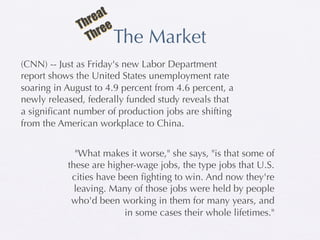 at
               hre e
              T re
                Th      The Market
(CNN) -- Just as Friday's new Labor Department
report shows the United States unemployment rate
soaring in August to 4.9 percent from 4.6 percent, a
newly released, federally funded study reveals that
a signiﬁcant number of production jobs are shifting
from the American workplace to China.


             "What makes it worse," she says, "is that some of
           these are higher-wage jobs, the type jobs that U.S.
            cities have been ﬁghting to win. And now they're
             leaving. Many of those jobs were held by people
            who'd been working in them for many years, and
                         in some cases their whole lifetimes."
 