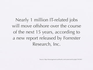 Nearly 1 million IT-related jobs
will move offshore over the course
of the next 15 years, according to
a new report released by Forrester
          Research, Inc.


             Source: http://itmanagement.earthweb.com/career/article.php/1503461
 
