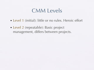 CMM Levels
• Level 1 (initial): little or no rules. Heroic effort

• Level 2 (repeatable): Basic project
  management, differs between projects.
 