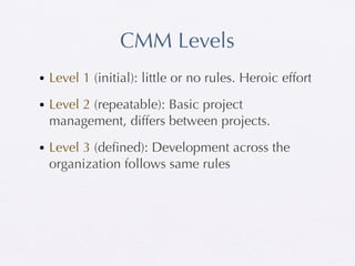 CMM Levels
• Level 1 (initial): little or no rules. Heroic effort

• Level 2 (repeatable): Basic project
  management, differs between projects.

• Level 3 (deﬁned): Development across the
  organization follows same rules
 