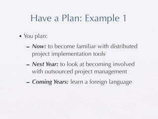 Have a Plan: Example 1
• You plan:
  – Now: to become familiar with distributed
    project implementation tools
  – Next Year: to look at becoming involved
    with outsourced project management
  – Coming Years: learn a foreign language
 