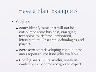Have a Plan: Example 3
• You plan:
  – Now: identify areas that will not be
    outsourced (core business, emerging
    technologies, defense, embedded,
    infrastructure). Research technologies and
    players.
  – Next Year: start developing code in these
    areas (open source if no jobs available).
  – Coming Years: write articles, speak at
    conferences, become recognized expert
 
