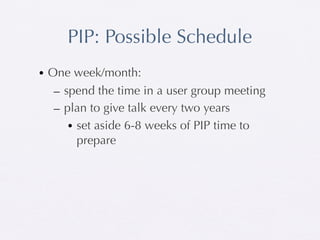 PIP: Possible Schedule
• One week/month:
   – spend the time in a user group meeting
   – plan to give talk every two years
      • set aside 6-8 weeks of PIP time to
        prepare
 
