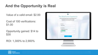 And the Opportunity is Real
Value of a valid email: $2.00
Cost of 100 verifications:
$1.00
Opportunity gained: $14 to
$30
ROI: 1,300% to 2,900%
 