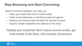 Stop Bouncing and Start Converting
Real-Time Email Validation can help you:
• Clean your subscriber list of invalid emails
• Verify email addresses in real-time at point of capture
• Reduce your bounce rate and beat the bounce for good
• Improve sender reputation and delivery to the inbox
Validate your subscriber list to reduce bounce emails, get
more emails in the inbox, and increase conversions.
 