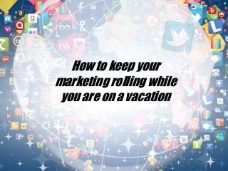 How to keep your
marketing rolling while
you are on a vacation
 
