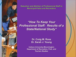 Retention and Attrition of Professional Staff in Municipal Parks and Recreation “How To Keep Your Professional Staff:  Results of a State/National Study” Dr. Craig M. RossDr. Sarah J. Young Indiana University-Bloomington Department of Recreation, Park, and Tourism Studies 