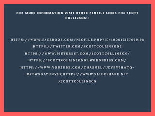 H T T P S : / / W W W . F A C E B O O K . C O M / P R O F I L E . P H P ? I D = 1 0 0 0 1 5 3 5 7 6 9 9 1 9 8
H T T P S : / / T W I T T E R . C O M / S C O T T C O L L I N S O N 2
H T T P S : / / W W W . P I N T E R E S T . C O M / S C O T T C O L L I N S O N /
H T T P S : / / S C O T T C O L L I N S O N 0 1 . W O R D P R E S S . C O M /
H T T P S : / / W W W . Y O U T U B E . C O M / C H A N N E L / U C V B Y 7 H W T Q -
M F T W S G A Y U N V H Q H T T P S : / / W W W . S L I D E S H A R E . N E T
/ S C O T T C O L L I N S O N
F O R M O R E I N F O R M A T I O N V I S I T O T H E R P R O F I L E L I N K S F O R S C O T T
C O L L I N S O N :
 