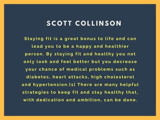 S t a y i n g f i t i s a g r e a t b o n u s t o l i f e a n d c a n
l e a d y o u t o b e a h a p p y a n d h e a l t h i e r
p e r s o n . B y s t a y i n g f i t a n d h e a l t h y y o u n o t
o n l y l o o k a n d f e e l b e t t e r b u t y o u d e c r e a s e
y o u r c h a n c e o f m e d i c a l p r o b l e m s s u c h a s
d i a b e t e s , h e a r t a t t a c k s , h i g h c h o l e s t e r o l
a n d h y p e r t e n s i o n . [ 1 ] T h e r e a r e m a n y h e l p f u l
s t r a t e g i e s t o k e e p f i t a n d s t a y h e a l t h y t h a t ,
w i t h d e d i c a t i o n a n d a m b i t i o n , c a n b e d o n e .
S C O T T C O L L I N S O N
 