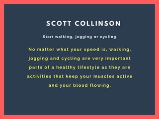 N o m a t t e r w h a t y o u r s p e e d i s , w a l k i n g ,
j o g g i n g a n d c y c l i n g a r e v e r y i m p o r t a n t
p a r t s o f a h e a l t h y l i f e s t y l e a s t h e y a r e
a c t i v i t i e s t h a t k e e p y o u r m u s c l e s a c t i v e
a n d y o u r b l o o d f l o w i n g .
S C O T T C O L L I N S O N
Start walking, jogging or cycling
 