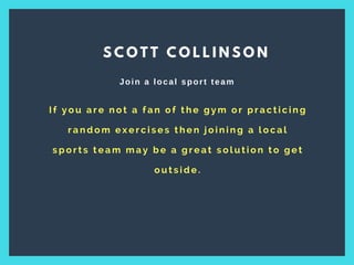 I f y o u a r e n o t a f a n o f t h e g y m o r p r a c t i c i n g
r a n d o m e x e r c i s e s t h e n j o i n i n g a l o c a l
s p o r t s t e a m m a y b e a g r e a t s o l u t i o n t o g e t
o u t s i d e .
S C O T T C O L L I N S O N
Join a local sport team
 