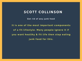 I t i s o n e o f t h e m o s t i m p o r t a n t c o m p o n e n t s
o f a f i t l i f e s t y l e . M a n y p e o p l e i g n o r e i t i f
y o u w a n t h e a l t h y & f i t l i f e t h e n s t o p e a t i n g
j u n k f o o d f o r t h i s .
S C O T T C O L L I N S O N
Get rid of any junk food
 
