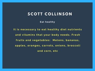I t i s n e c e s s a r y t o e a t h e a l t h y d i e t n u t r i e n t s
a n d v i t a m i n s t h a t y o u r b o d y n e e d s . F r e s h
f r u i t s a n d v e g e t a b l e s :   M e l o n s , b a n a n a s ,
a p p l e s , o r a n g e s , c a r r o t s , o n i o n s , b r o c c o l i
a n d c o r n , e t c
S C O T T C O L L I N S O N
Eat healthy
 