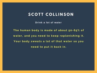 T h e h u m a n b o d y i s m a d e o f a b o u t 5 0 - 6 5 % o f
w a t e r , a n d y o u n e e d t o k e e p r e p l e n i s h i n g i t .
Y o u r b o d y s w e a t s a l o t o f t h a t w a t e r s o y o u
n e e d t o p u t i t b a c k i n .
S C O T T C O L L I N S O N
Drink a lot of water
 