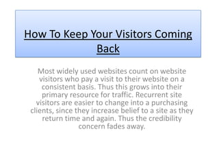 How To Keep Your Visitors Coming
             Back
    Most widely used websites count on website
    visitors who pay a visit to their website on a
     consistent basis. Thus this grows into their
     primary resource for traffic. Recurrent site
   visitors are easier to change into a purchasing
 clients, since they increase belief to a site as they
     return time and again. Thus the credibility
                 concern fades away.
 
