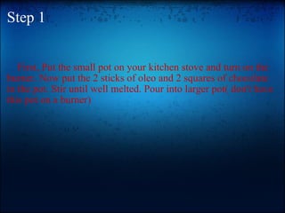 Step 1           First, Put the small pot on your kitchen stove and turn on the burner. Now put the 2 sticks of oleo and 2 squares of chocolate in the pot. Stir until well melted. Pour into larger pot( don't have this pot on a burner)  