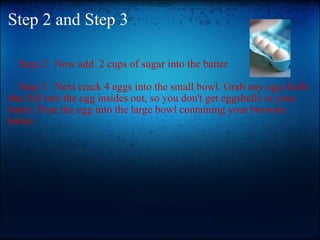 Step 2 and Step 3      Step 2:  Now add  2 cups of sugar into the batter      Step 3:  Next crack 4 eggs into the small bowl. Grab any egg shells that fell into the egg insides out, so you don't get eggshells in your batter. Pour the egg into the large bowl containing your brownie batter.                      