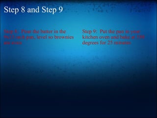 Step 8 and Step 9 Step 8:  Pour the batter in the 9x13 inch pan, level so brownies are even Step 9:  Put the pan in your kitchen oven and bake at 350 degrees for 25 minutes  
