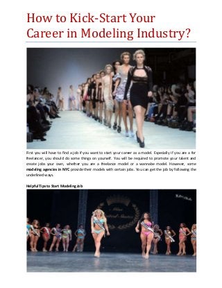 How to Kick-Start Your
Career in Modeling Industry?
First you will have to find a job if you want to start your career as a model. Especially if you are a for
freelancer, you should do some things on yourself. You will be required to promote your talent and
create jobs your own, whether you are a freelance model or a wannabe model. However, some
modeling agencies in NYC provide their models with certain jobs. You can get the job by following the
underlined ways.
Helpful Tips to Start Modeling Job
 