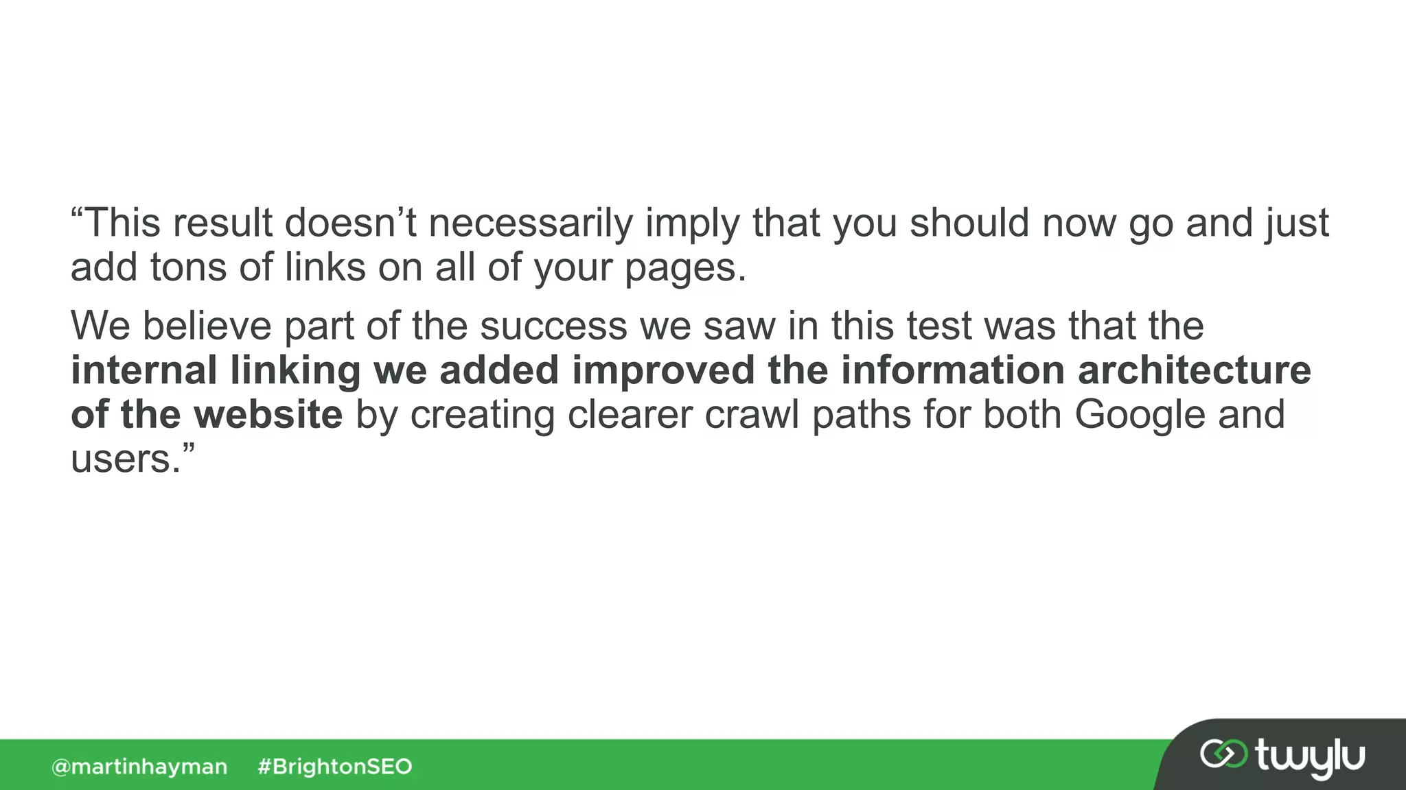 “This result doesn’t necessarily imply that you should now go and just
add tons of links on all of your pages.
We believe part of the success we saw in this test was that the
internal linking we added improved the information architecture
of the website by creating clearer crawl paths for both Google and
users.”
 