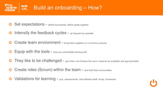 Build an onboarding – How?
Set expectations - define boundaries, define goals together
Intensify the feedback cycles - as ...