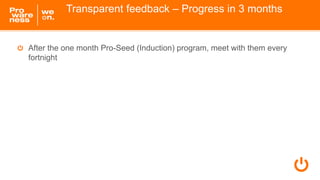 Transparent feedback – Progress in 3 months
After the one month Pro-Seed (Induction) program, meet with them every
fortnig...